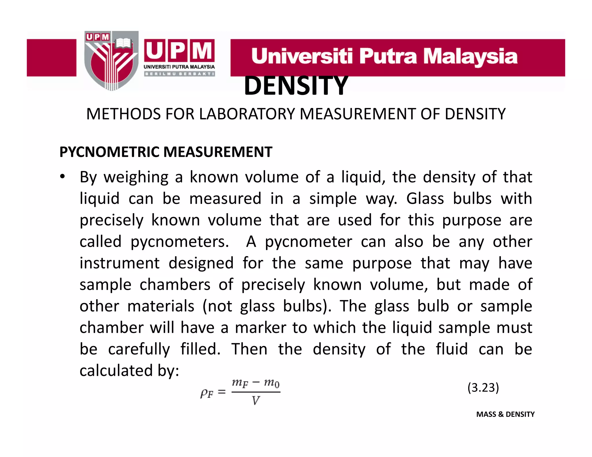DENSITY
METHODS FOR LABORATORY MEASUREMENT OF DENSITY
PYCNOMETRIC MEASUREMENT

• By weighing a known volume of a liquid, the density of that
liquid can be measured in a simple way Glass bulbs with
way.
precisely known volume that are used for this purpose are
called pycnometers. A pycnometer can also be any other
instrument d i d f the same purpose that may h
i
designed for h
h
have
sample chambers of precisely known volume, but made of
other materials (not glass bulbs). The glass bulb or sample
chamber will have a marker to which the liquid sample must
be carefully filled. Then the density of the fluid can be
calculated by:
(3.23)
MASS & DENSITY

 
