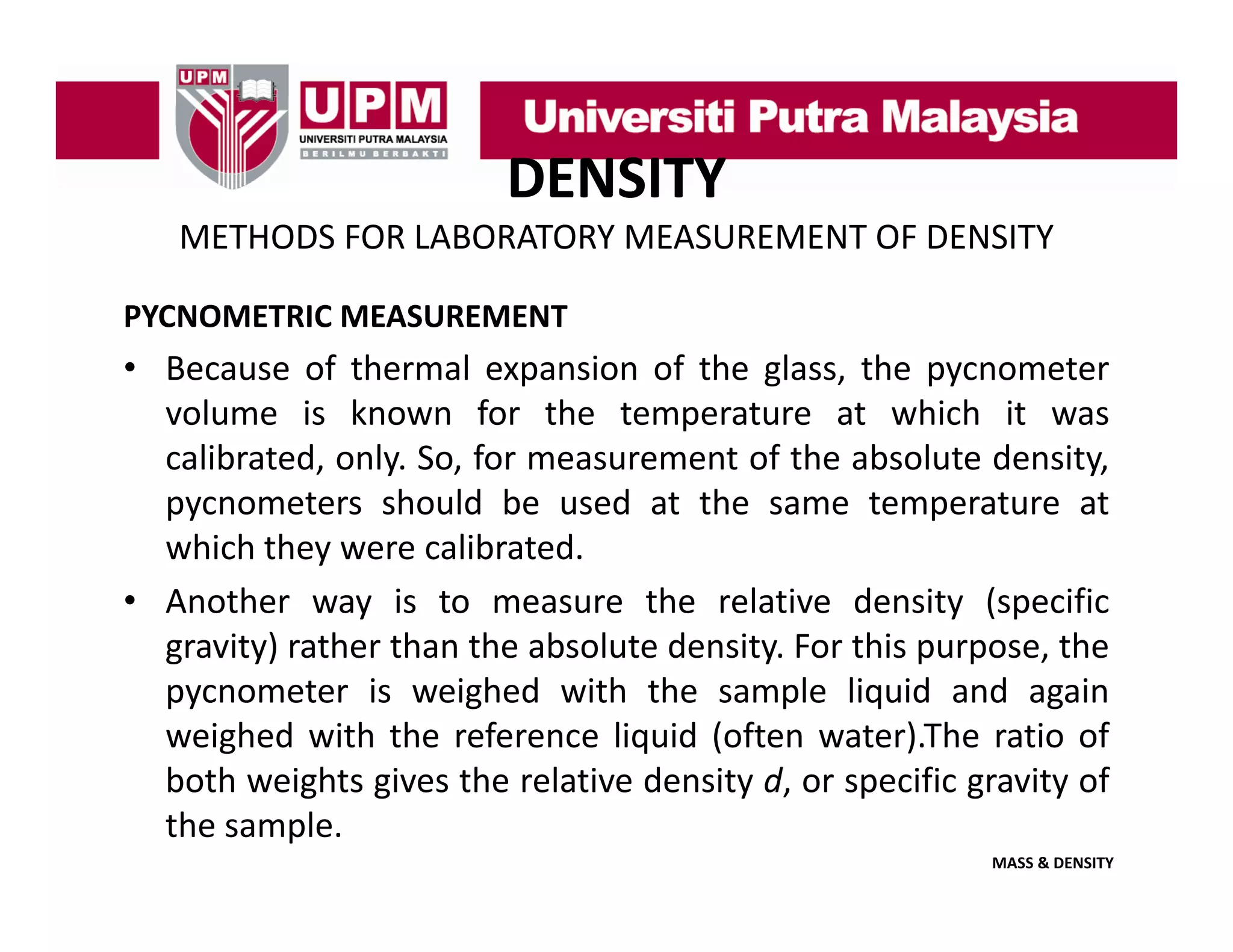 DENSITY
METHODS FOR LABORATORY MEASUREMENT OF DENSITY
PYCNOMETRIC MEASUREMENT

• Because of thermal expansion of the glass, the pycnometer
volume is known for the temperature at which it was
calibrated, only. So, for measurement of the absolute density,
pycnometers should be used at the same temperature at
which they were calibrated.
hi h h
lib
d
• Another way is to measure the relative density (specific
gravity) rather than the absolute density. For this purpose, the
pycnometer is weighed with the sample liquid and again
weighed with the reference liquid (often water).The ratio of
both weights gives the relative density d or specific gravity of
d,
the sample.
MASS & DENSITY

 
