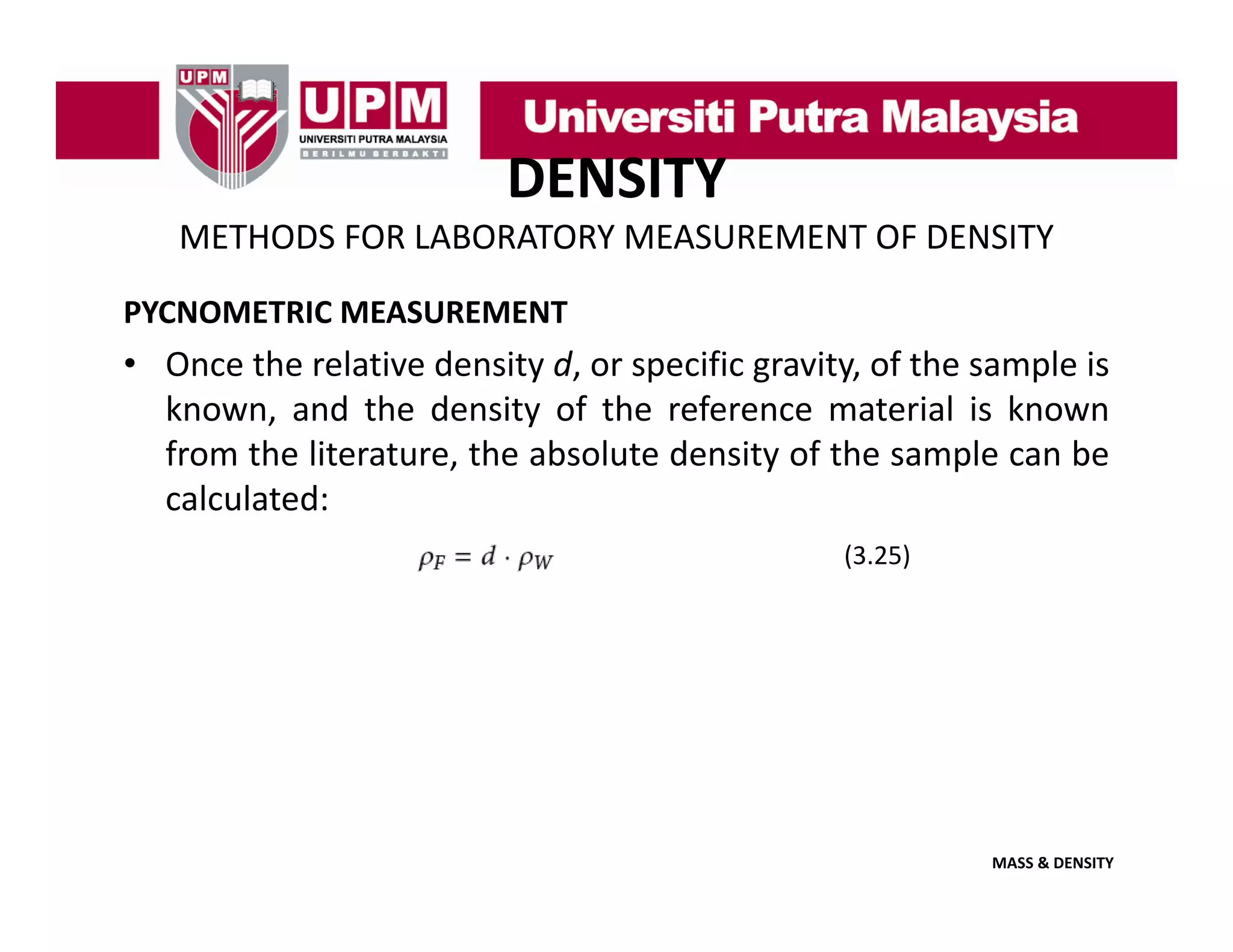 DENSITY
METHODS FOR LABORATORY MEASUREMENT OF DENSITY
PYCNOMETRIC MEASUREMENT

• Once the relative density d, or specific gravity, of the sample is
known,
known and the density of the reference material is known
from the literature, the absolute density of the sample can be
calculated:
(3.25)

MASS & DENSITY

 