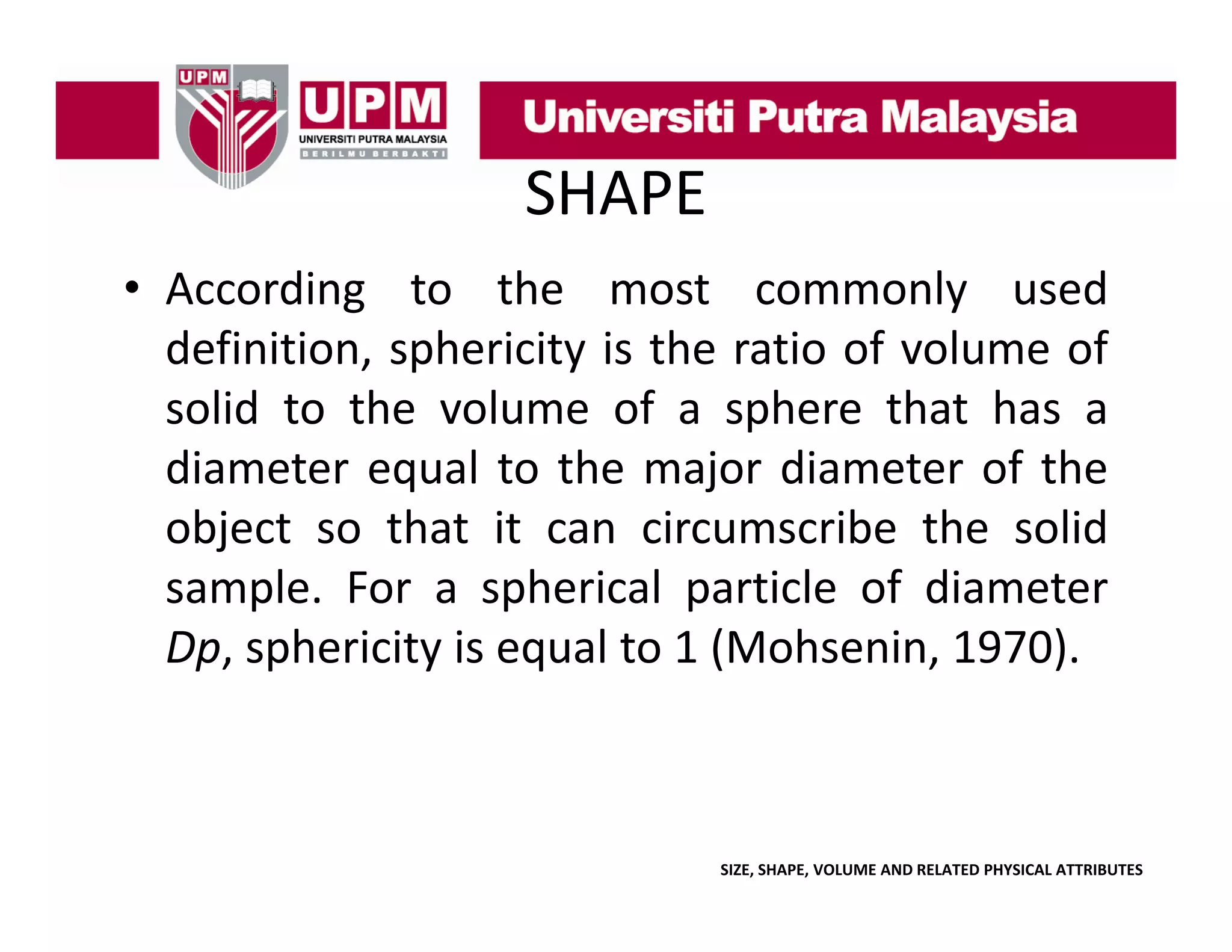 SHAPE
• According to the most commonly used
definition, sphericity is the ratio of volume of
solid to the volume of a sphere that has a
diameter equal to the major diameter of the
object so that it can circumscribe the solid
sample. For a spherical particle of diameter
Dp,
Dp sphericity is equal to 1 (Mohsenin 1970)
(Mohsenin, 1970).

SIZE, SHAPE, VOLUME AND RELATED PHYSICAL ATTRIBUTES

 