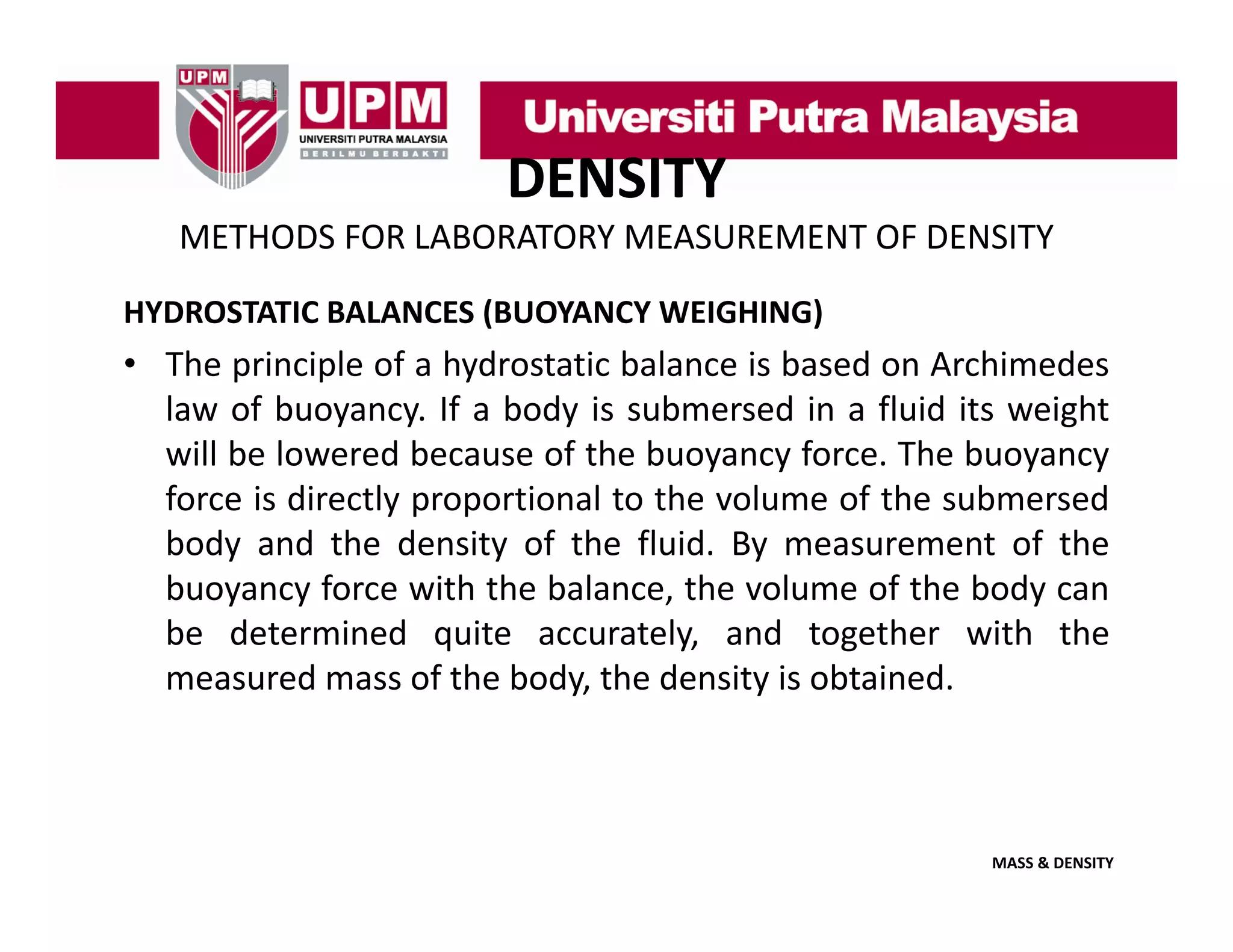 DENSITY
METHODS FOR LABORATORY MEASUREMENT OF DENSITY
HYDROSTATIC BALANCES (BUOYANCY WEIGHING)

• The principle of a hydrostatic balance is based on Archimedes
law of buoyancy If a body is submersed in a fluid its weight
buoyancy.
will be lowered because of the buoyancy force. The buoyancy
force is directly proportional to the volume of the submersed
body d the density f the fluid. By
b d and th d it of th fl id B measurement of th
t f the
buoyancy force with the balance, the volume of the body can
be determined quite accurately, and together with the
measured mass of the body, the density is obtained.

MASS & DENSITY

 