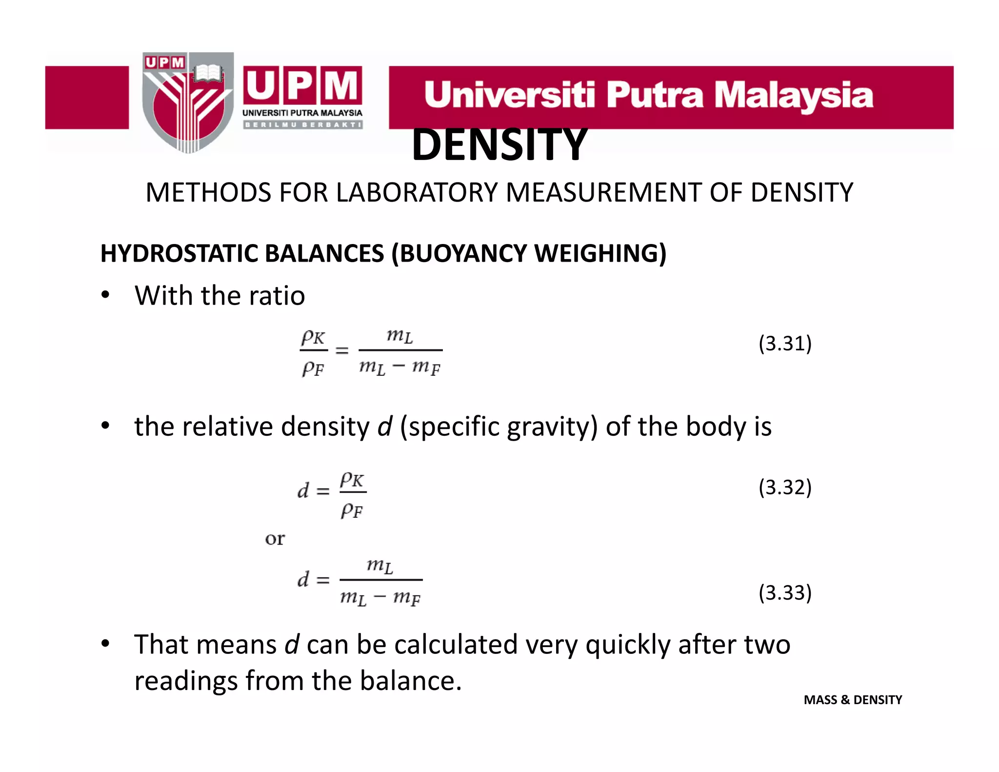 DENSITY
METHODS FOR LABORATORY MEASUREMENT OF DENSITY
HYDROSTATIC BALANCES (BUOYANCY WEIGHING)

• With the ratio
(3.31)
(3 31)

• the relative density d (specific gravity) of the body is
(3.32)

(3.33)

• That means d can be calculated very quickly after two 
readings from the balance.
MASS & DENSITY

 