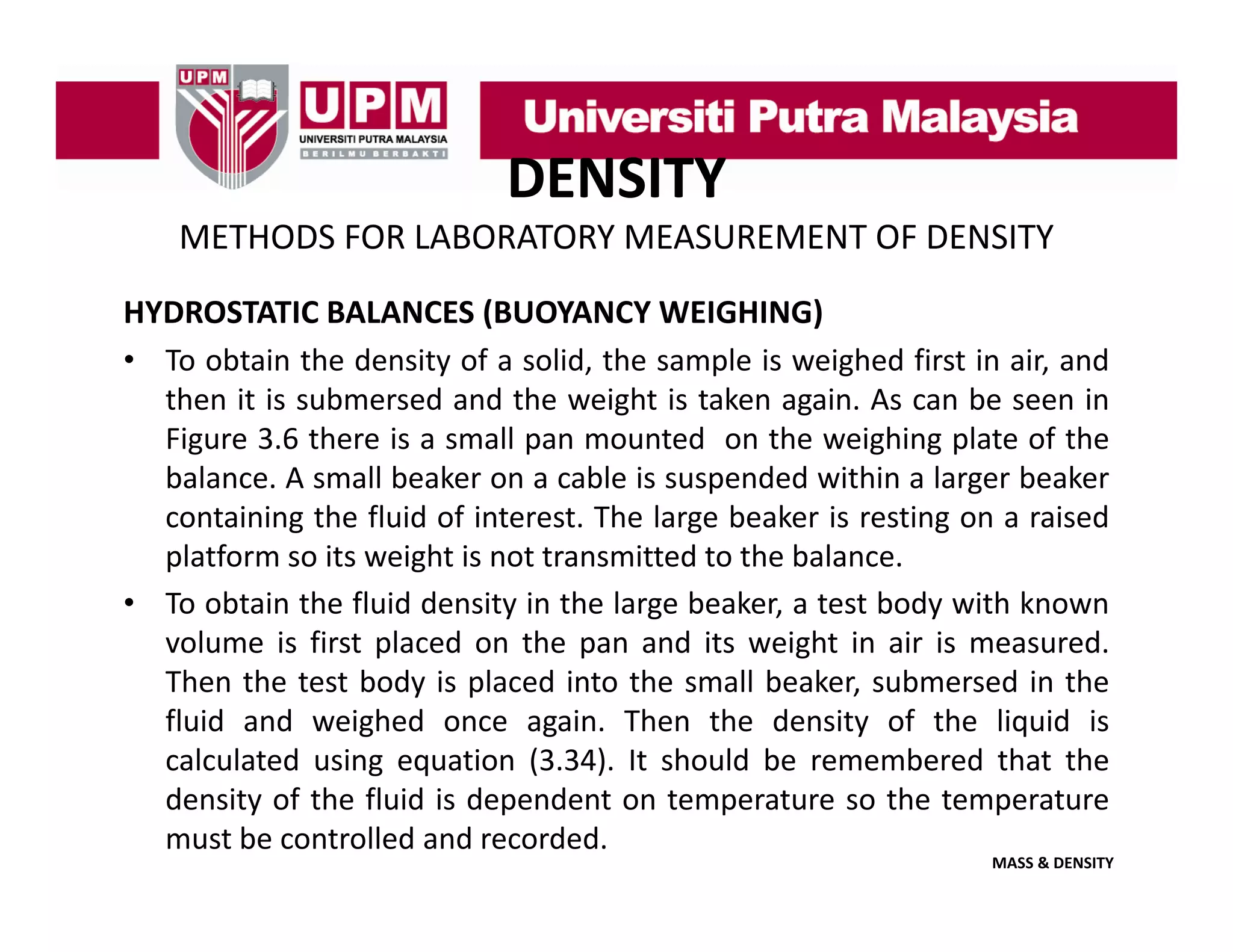 DENSITY
METHODS FOR LABORATORY MEASUREMENT OF DENSITY
HYDROSTATIC BALANCES (BUOYANCY WEIGHING)
• To obtain the density of a solid, the sample is weighed first in air, and
then it is submersed and the weight is taken again. As can be seen in
Figure 3.6 there is a small pan mounted on the weighing plate of the
balance. A small beaker on a cable is suspended within a larger beaker
containing the fluid of interest. The large beaker is resting on a raised
platform so its weight is not transmitted to the balance.
• To obtain the fluid density in the large beaker, a test body with known
p
p
g
volume is first placed on the pan and its weight in air is measured.
Then the test body is placed into the small beaker, submersed in the
fluid and weighed once again. Then the density of the liquid is
g q
(
)
calculated using equation (3.34). It should be remembered that the
density of the fluid is dependent on temperature so the temperature
must be controlled and recorded.

MASS & DENSITY

 