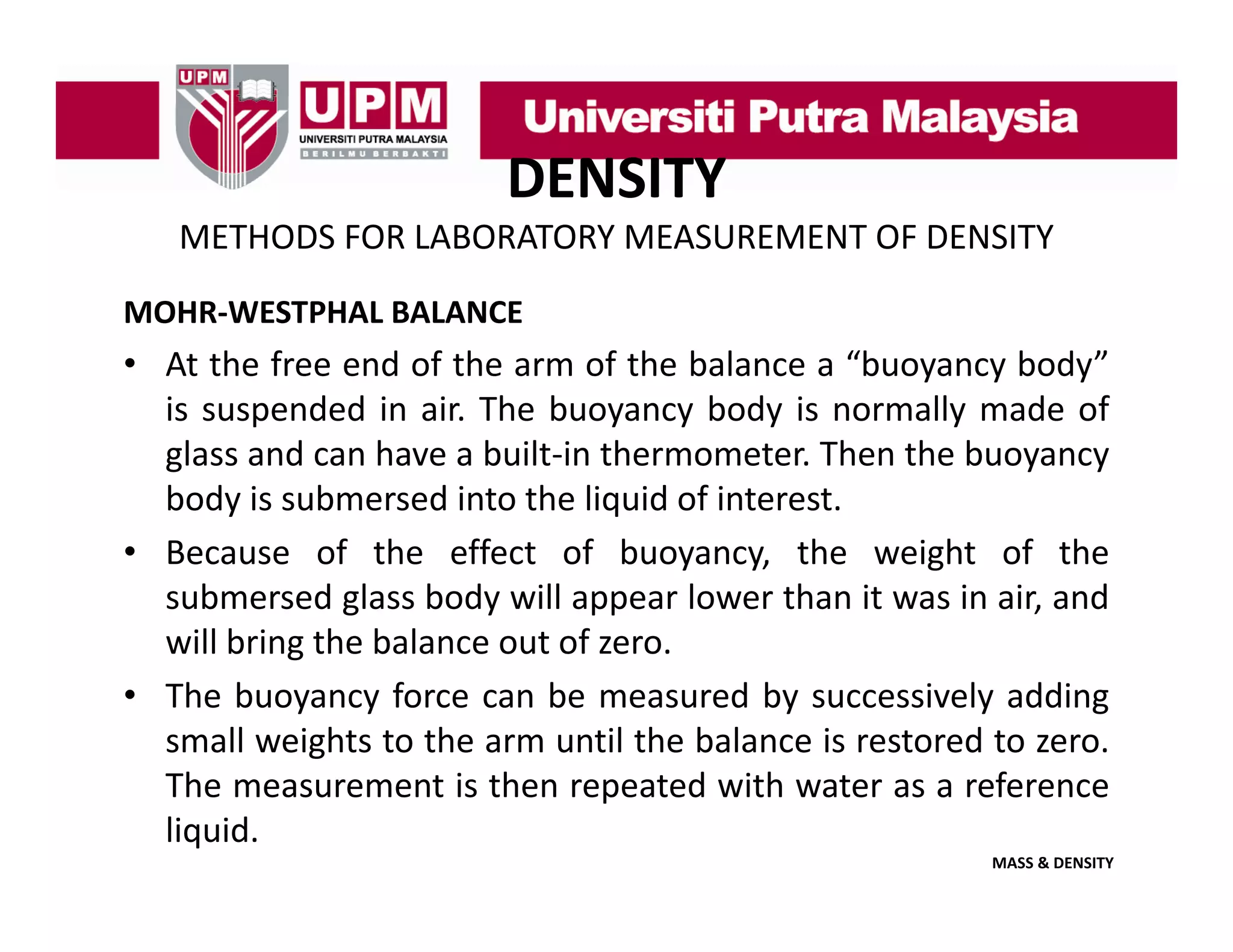 DENSITY
METHODS FOR LABORATORY MEASUREMENT OF DENSITY
MOHR‐WESTPHAL BALANCE

• At the free end of the arm of the balance a “buoyancy body”
is suspended in air The buoyancy body is normally made of
air.
glass and can have a built‐in thermometer. Then the buoyancy
body is submersed into the liquid of interest.
• Because of the effect of buoyancy, the weight of the
submersed glass body will appear lower than it was in air, and
will bring the balance out of zero.
g
• The buoyancy force can be measured by successively adding
small weights to the arm until the balance is restored to zero.
The
Th measurement i th repeated with water as a reference
t is then
t d ith t
f
liquid.
MASS & DENSITY

 