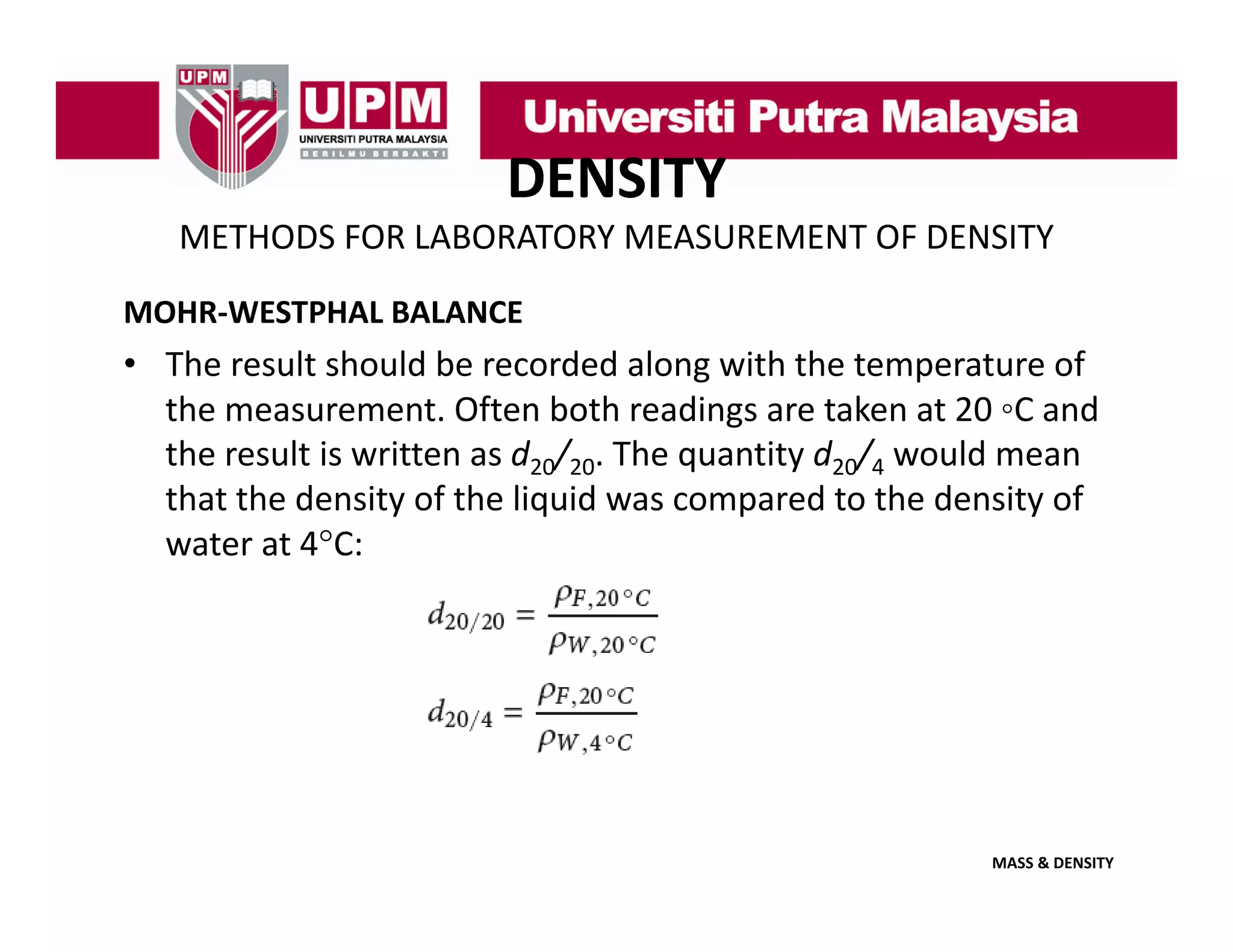 DENSITY
METHODS FOR LABORATORY MEASUREMENT OF DENSITY
MOHR‐WESTPHAL BALANCE

• The result should be recorded along with the temperature of 
the measurement. Often both readings are taken at 20  C and 
the measurement Often both readings are taken at 20 ◦C and
the result is written as d20/20. The quantity d20/4 would mean 
that the density of the liquid was compared to the density of 
water at 4°C:
t
t 4°C

MASS & DENSITY

 