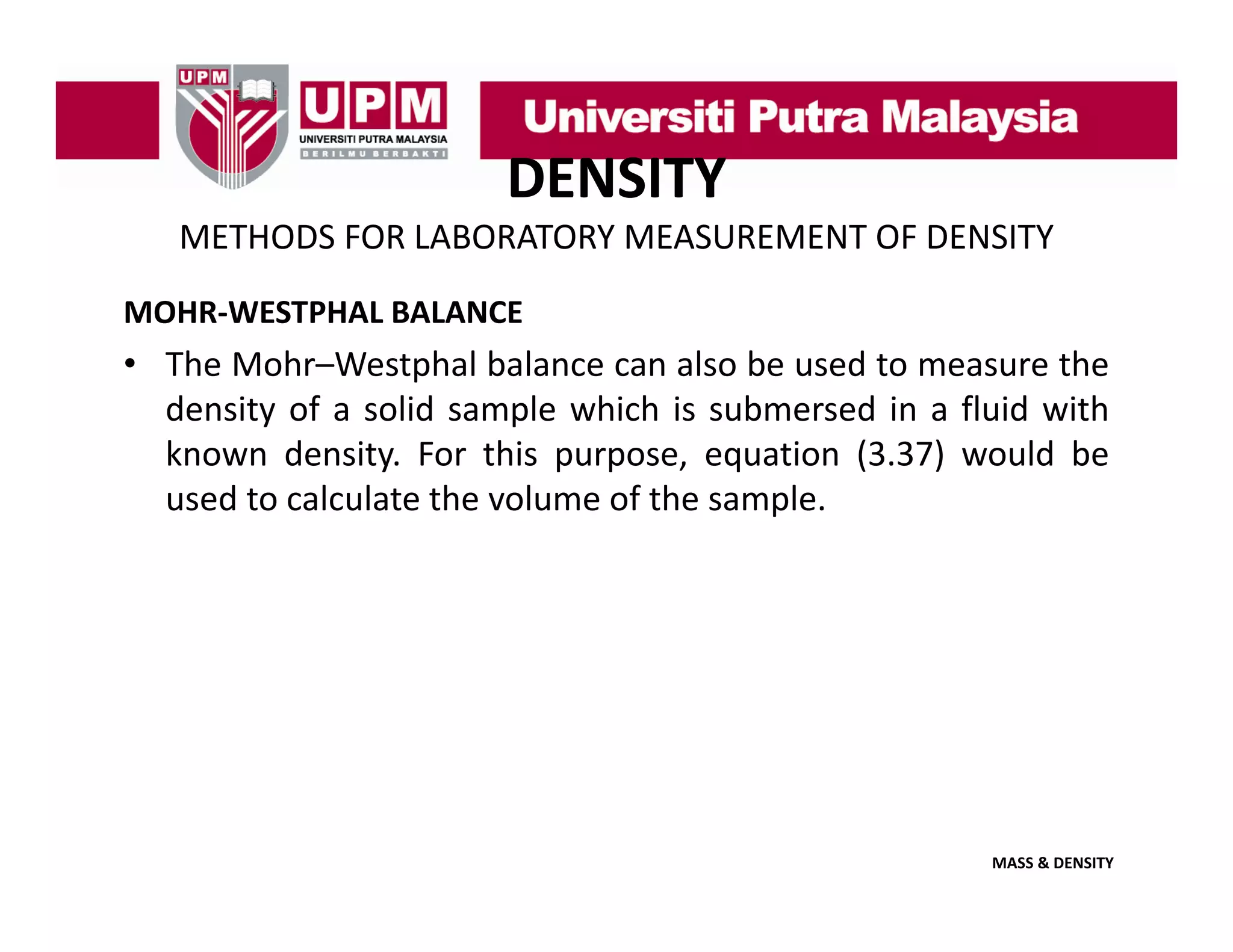 DENSITY
METHODS FOR LABORATORY MEASUREMENT OF DENSITY
MOHR‐WESTPHAL BALANCE

• The Mohr–Westphal balance can also be used to measure the
density of a solid sample which is submersed in a fluid with
known density. For this purpose, equation (3.37) would be
used to calculate the volume of the sample.

MASS & DENSITY

 