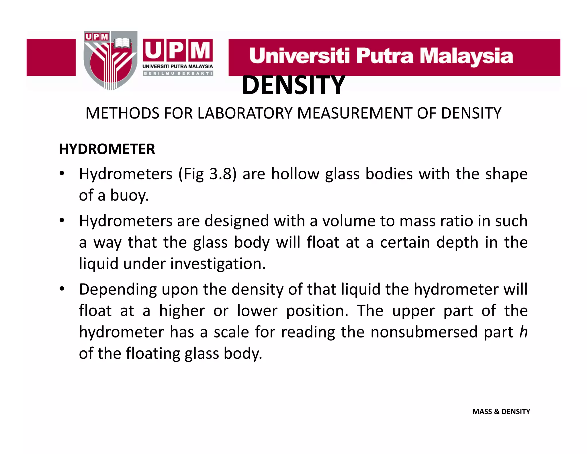 DENSITY
METHODS FOR LABORATORY MEASUREMENT OF DENSITY
HYDROMETER

• Hydrometers (Fig 3.8) are hollow glass bodies with the shape
of a buoy
buoy.
• Hydrometers are designed with a volume to mass ratio in such
a way that the glass body will float at a certain depth in the
liquid under investigation.
• Depending upon the density of that liquid the hydrometer will
float at a higher or lower position The upper part of the
position.
hydrometer has a scale for reading the nonsubmersed part h
of the floating glass body.

MASS & DENSITY

 