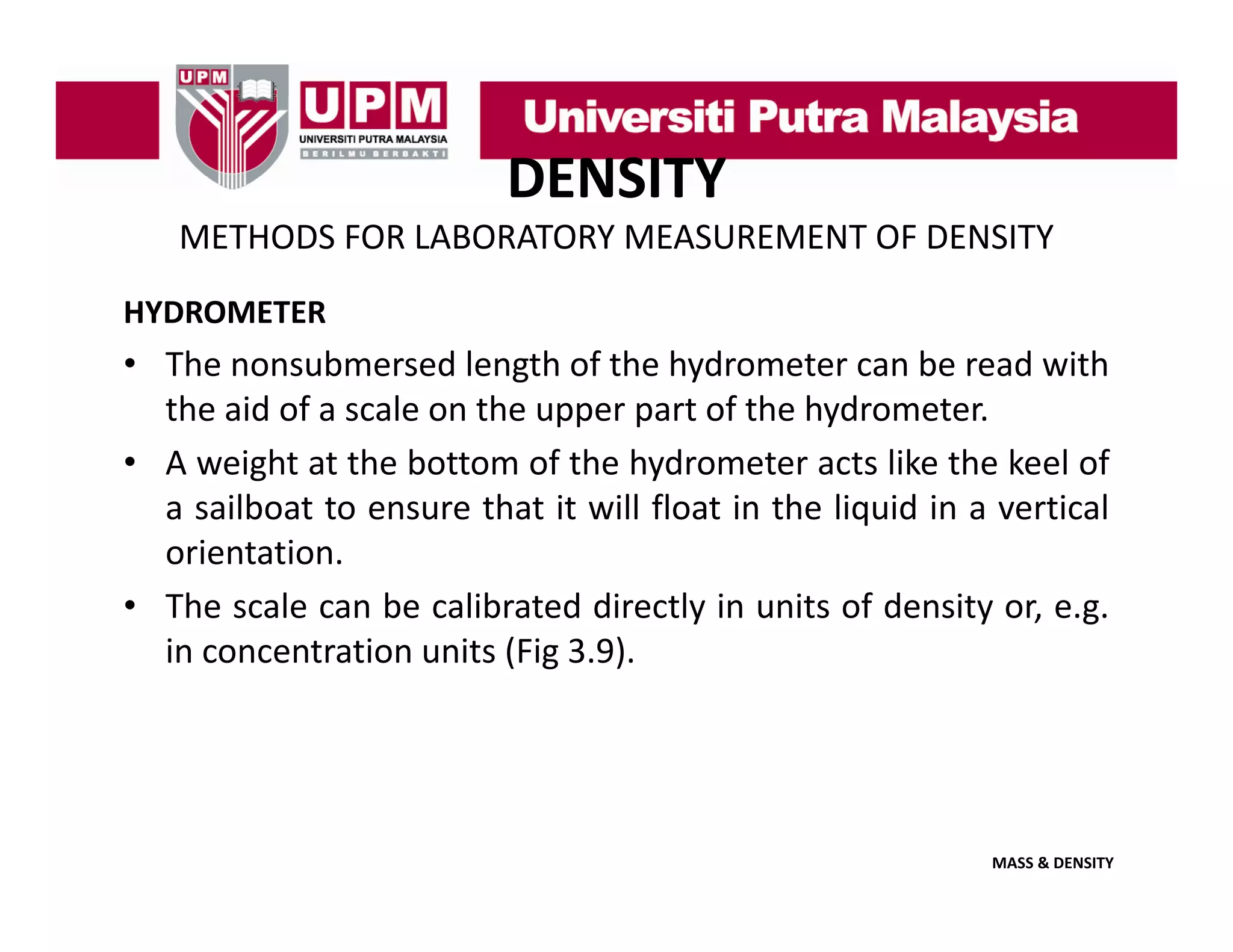 DENSITY
METHODS FOR LABORATORY MEASUREMENT OF DENSITY
HYDROMETER

• The nonsubmersed length of the hydrometer can be read with
the aid of a scale on the upper part of the hydrometer
hydrometer.
• A weight at the bottom of the hydrometer acts like the keel of
a sailboat to ensure that it will float in the liquid in a vertical
orientation.
• The scale can be calibrated directly in units of density or, e.g.
in concentration units (Fig 3 9)
3.9).

MASS & DENSITY

 