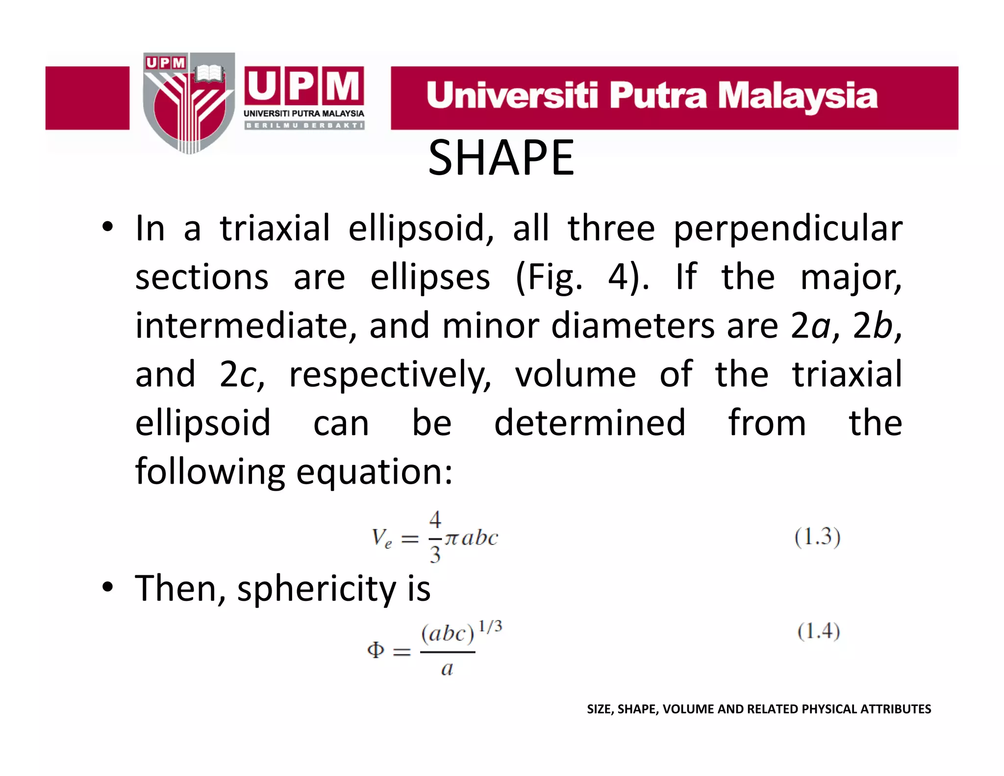 SHAPE
• In a triaxial ellipsoid, all three perpendicular
p
,
p p
sections are ellipses (Fig. 4). If the major,
,
, ,
intermediate, and minor diameters are 2a, 2b,
and 2c, respectively, volume of the triaxial
p
ellipsoid can be determined from the
following equation:
• Then, sphericity is
SIZE, SHAPE, VOLUME AND RELATED PHYSICAL ATTRIBUTES

 