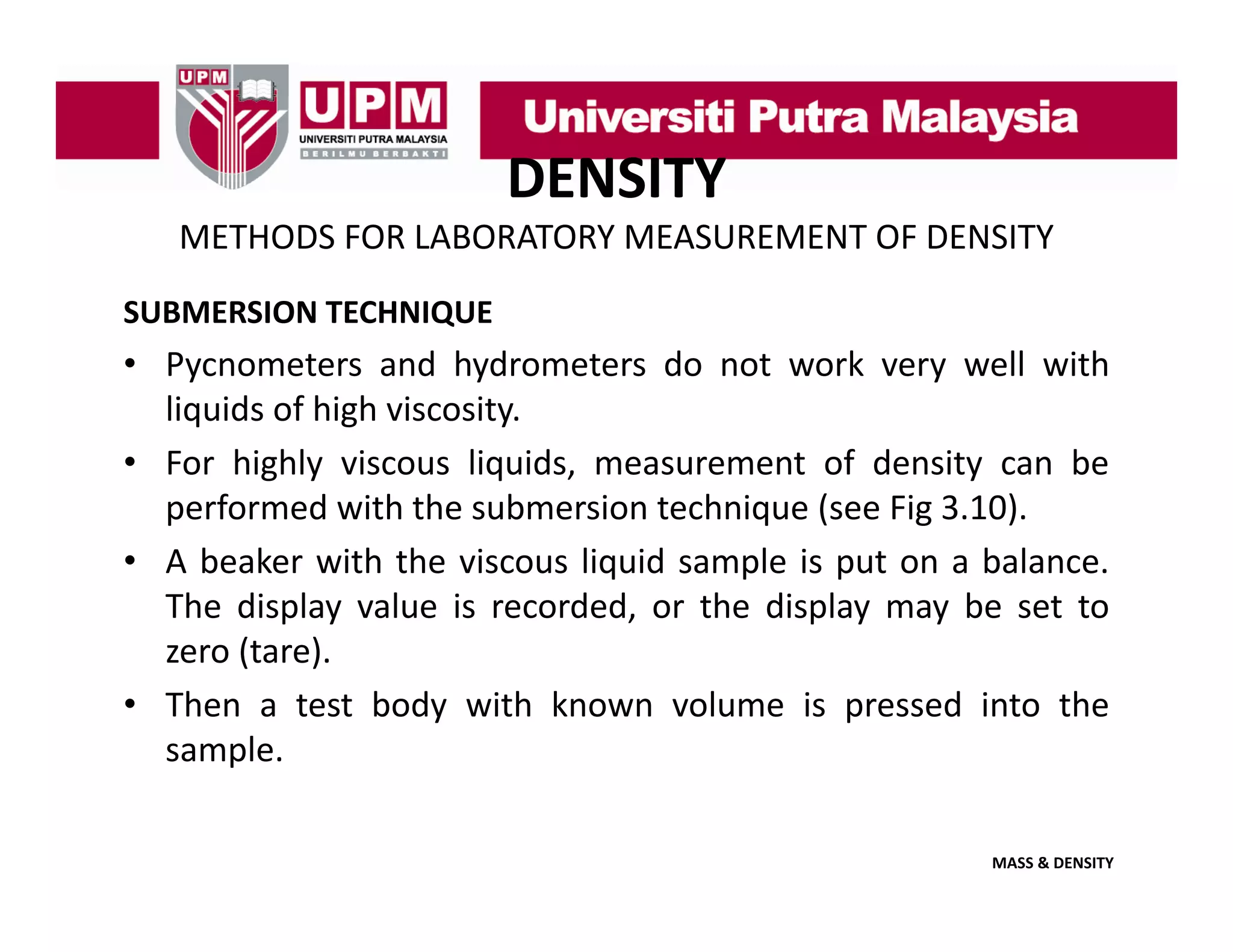 DENSITY
METHODS FOR LABORATORY MEASUREMENT OF DENSITY
SUBMERSION TECHNIQUE

• Pycnometers and hydrometers do not work very well with
liquids of high viscosity
viscosity.
• For highly viscous liquids, measurement of density can be
performed with the submersion technique (see Fig 3.10).
• A beaker with the viscous liquid sample is put on a balance.
The display value is recorded, or the display may be set to
zero (tare)
(tare).
• Then a test body with known volume is pressed into the
sample.
MASS & DENSITY

 