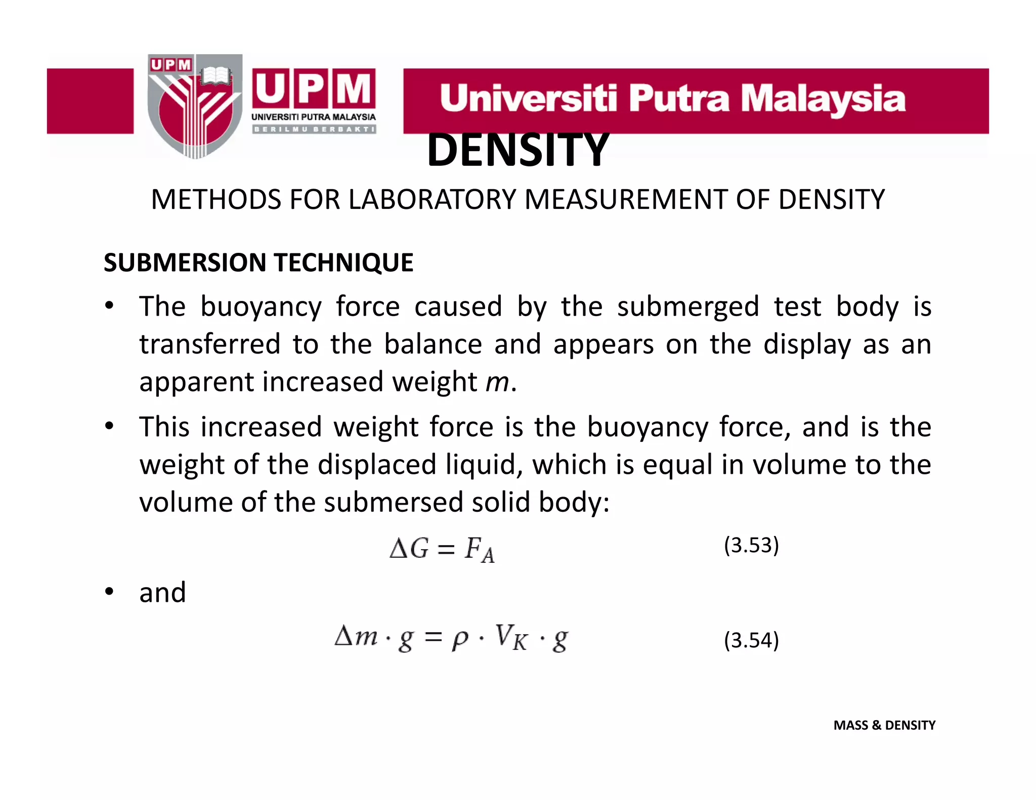 DENSITY
METHODS FOR LABORATORY MEASUREMENT OF DENSITY
SUBMERSION TECHNIQUE

• The buoyancy force caused by the submerged test body is
transferred to the balance and appears on the display as an
apparent increased weight m.
• This increased weight force is the buoyancy force, and is the
weight of the displaced liquid, which is equal in volume to the
volume of the submersed solid body:
(3.53)

• and
(3.54)

MASS & DENSITY

 