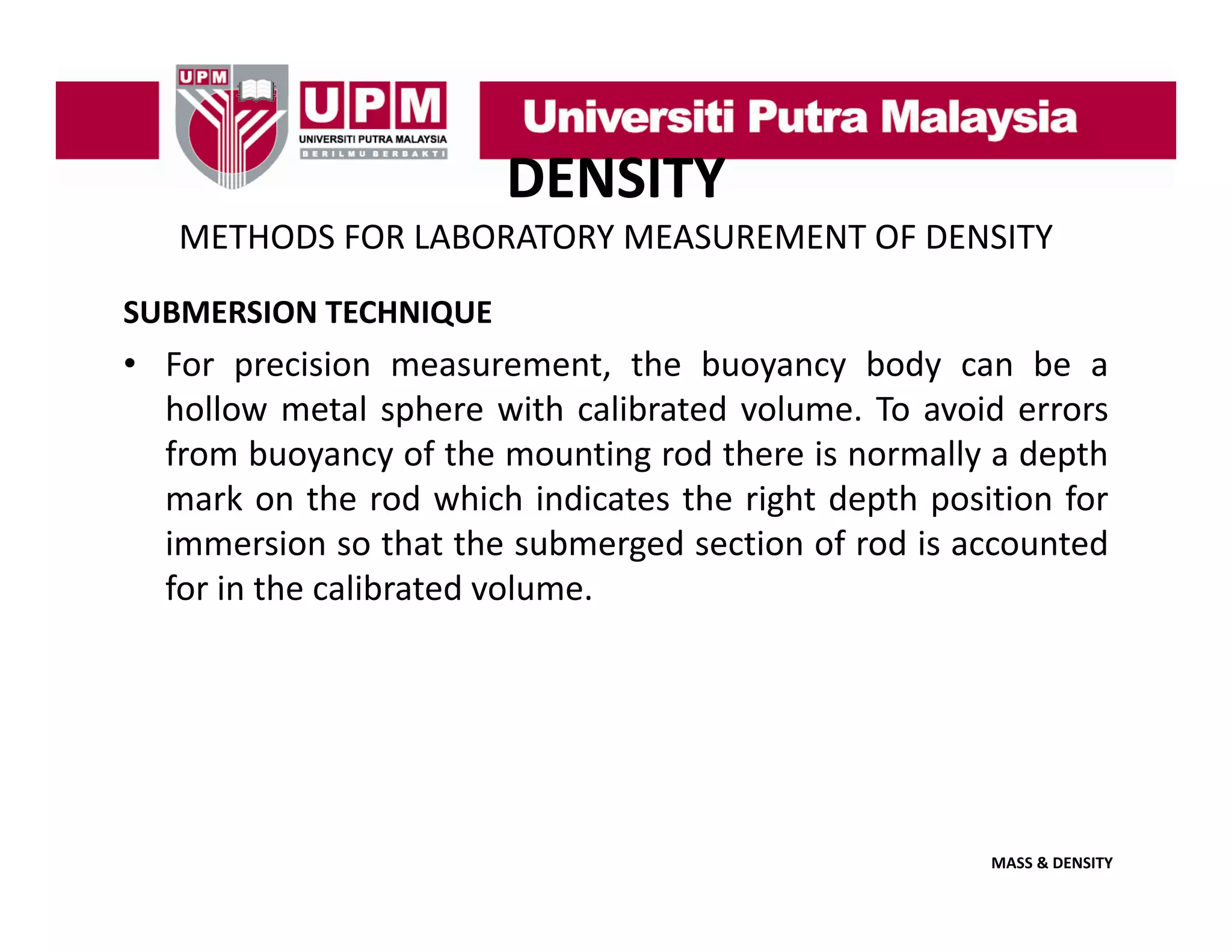 DENSITY
METHODS FOR LABORATORY MEASUREMENT OF DENSITY
SUBMERSION TECHNIQUE

• For precision measurement, the buoyancy body can be a
hollow metal sphere with calibrated volume To avoid errors
volume.
from buoyancy of the mounting rod there is normally a depth
mark on the rod which indicates the right depth position for
immersion so th t th submerged section of rod i accounted
i
i
that the b
d
ti
f d is
t d
for in the calibrated volume.

MASS & DENSITY

 