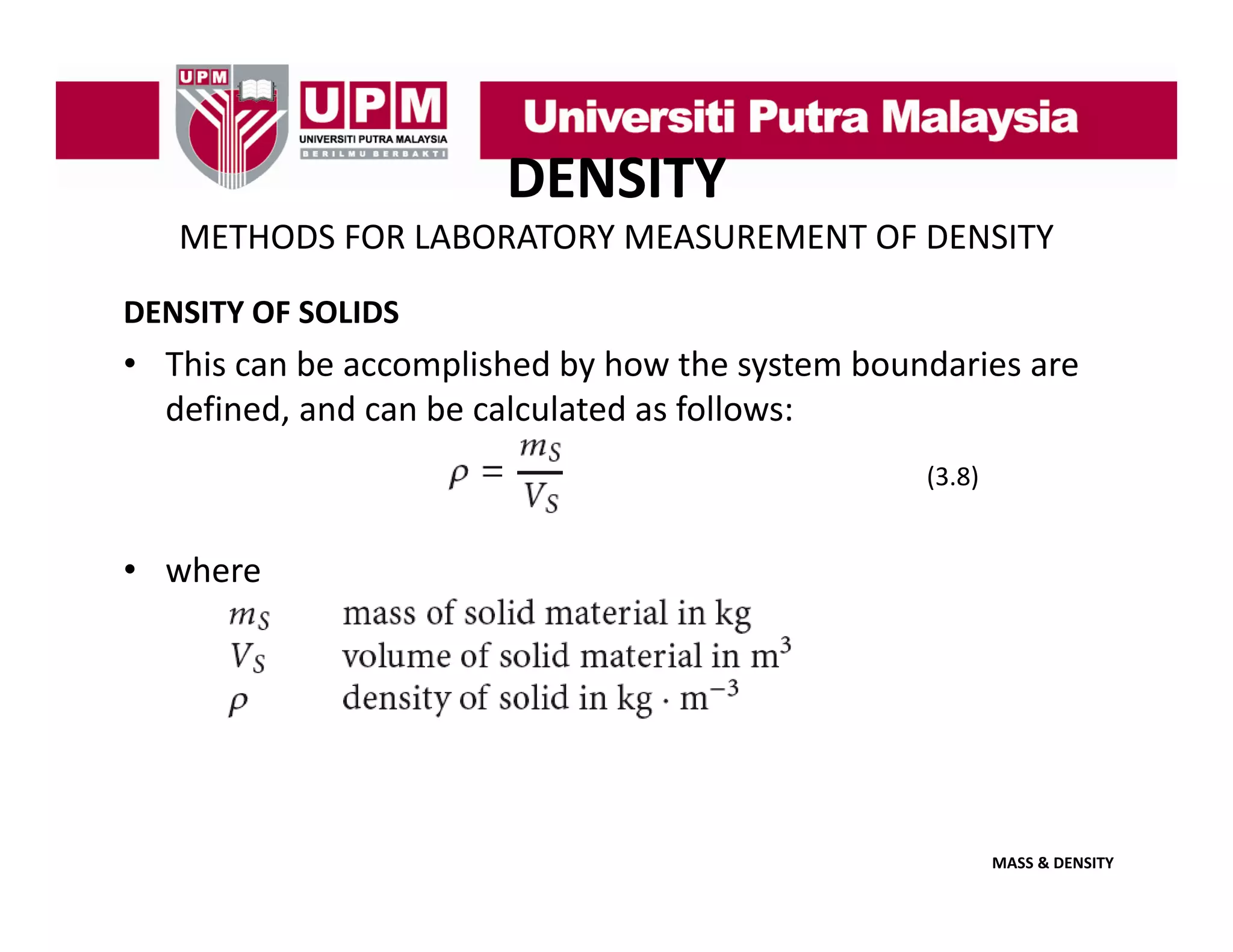 DENSITY
METHODS FOR LABORATORY MEASUREMENT OF DENSITY
DENSITY OF SOLIDS

• This can be accomplished by how the system boundaries are 
defined, and can be calculated as follows:
defined and can be calculated as follows:
(3.8)

• where

MASS & DENSITY

 