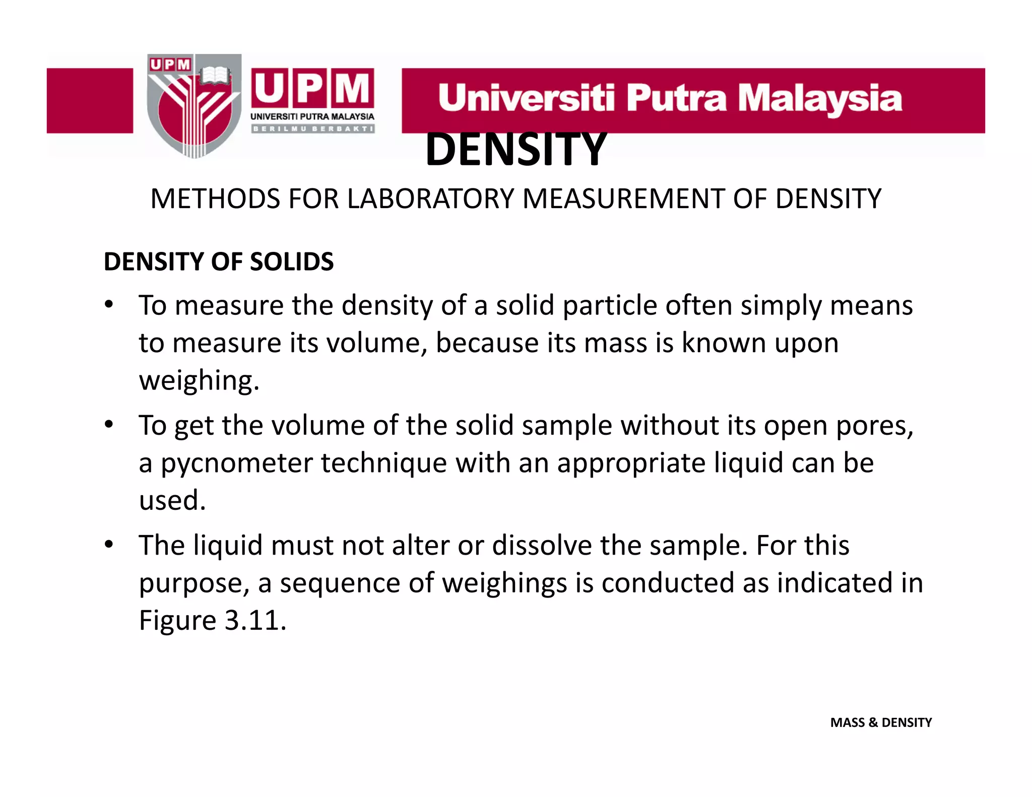 DENSITY
METHODS FOR LABORATORY MEASUREMENT OF DENSITY
DENSITY OF SOLIDS

• To measure the density of a solid particle often simply means 
to measure its volume, because its mass is known upon 
to measure its volume because its mass is known upon
weighing.
• To get the volume of the solid sample without its open pores, 
a pycnometer technique with an appropriate liquid can be 
used. 
• The liquid must not alter or dissolve the sample For this
The liquid must not alter or dissolve the sample. For this 
purpose, a sequence of weighings is conducted as indicated in 
Figure 3.11. 

MASS & DENSITY

 
