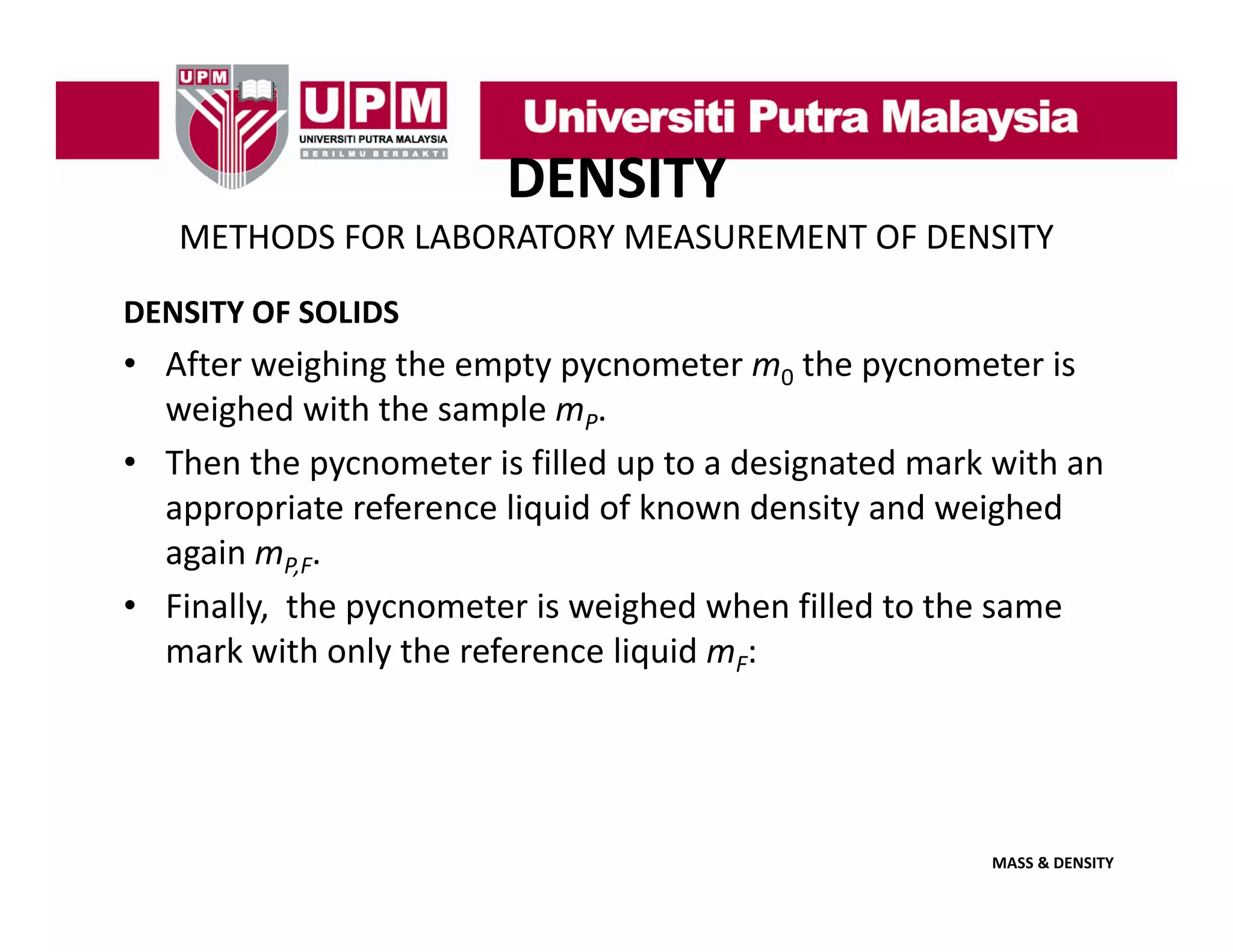DENSITY
METHODS FOR LABORATORY MEASUREMENT OF DENSITY
DENSITY OF SOLIDS

• After weighing the empty pycnometer m0 the pycnometer is 
weighed with the sample m
weighed with the sample mP. 
• Then the pycnometer is filled up to a designated mark with an 
appropriate reference liquid of known density and weighed 
again mP,F. 
• Finally,  the pycnometer is weighed when filled to the same 
mark with only the reference liquid m
mark with only the reference liquid mF:

MASS & DENSITY

 