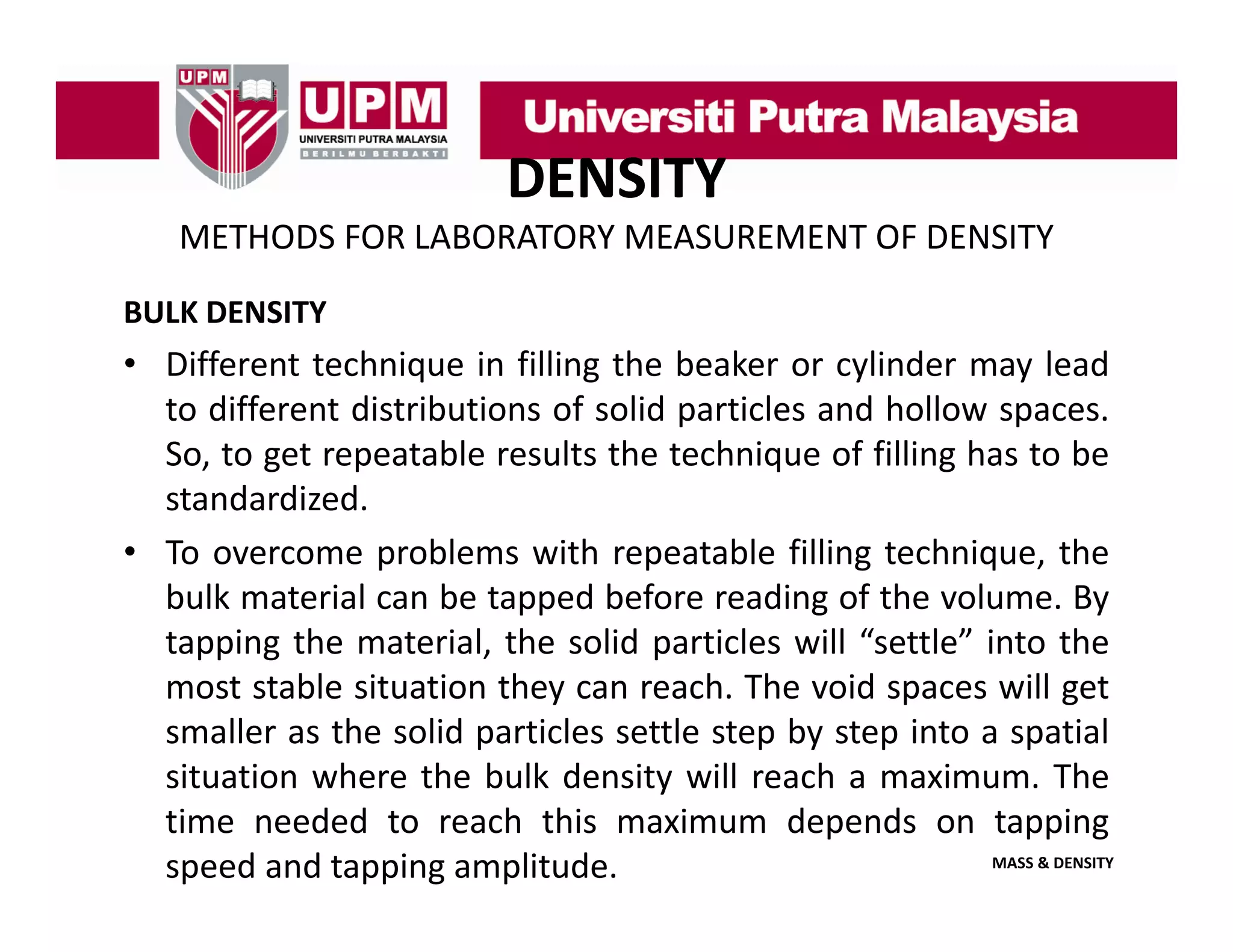 DENSITY
METHODS FOR LABORATORY MEASUREMENT OF DENSITY
BULK DENSITY

• Different technique in filling the beaker or cylinder may lead
to different distributions of solid particles and hollow spaces
spaces.
So, to get repeatable results the technique of filling has to be
standardized.
• To overcome problems with repeatable filling technique, the
bulk material can be tapped before reading of the volume. By
tapping the material, the solid particles will “settle” into the
pp g
,
p
most stable situation they can reach. The void spaces will get
smaller as the solid particles settle step by step into a spatial
situation where the bulk density will reach a maximum The
maximum.
time needed to reach this maximum depends on tapping
MASS & DENSITY
speed and tapping amplitude.

 