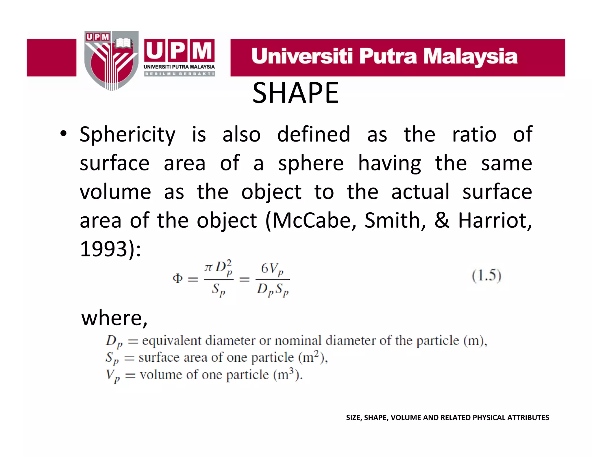 SHAPE
• Sphericity is also defined as the ratio of
p
y
surface area of a sphere having the same
j
volume as the object to the actual surface
area of the object (McCabe, Smith, & Harriot,
)
1993):
where,
where

SIZE, SHAPE, VOLUME AND RELATED PHYSICAL ATTRIBUTES

 