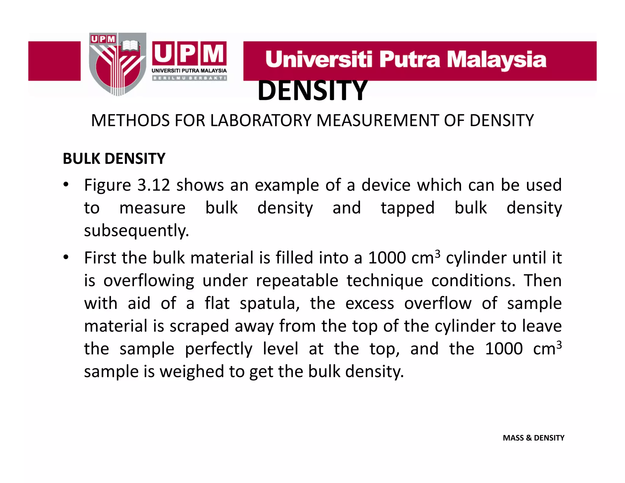 DENSITY
METHODS FOR LABORATORY MEASUREMENT OF DENSITY
BULK DENSITY

• Figure 3.12 shows an example of a device which can be used
to measure bulk density and tapped bulk density
subsequently.
• First the bulk material is filled into a 1000 cm3 cylinder until it
is overflowing under repeatable technique conditions. Then
with aid of a flat spatula, the excess overflow of sample
material is scraped away from the top of the cylinder to leave
p
y
p
y
the sample perfectly level at the top, and the 1000 cm3
sample is weighed to get the bulk density.

MASS & DENSITY

 