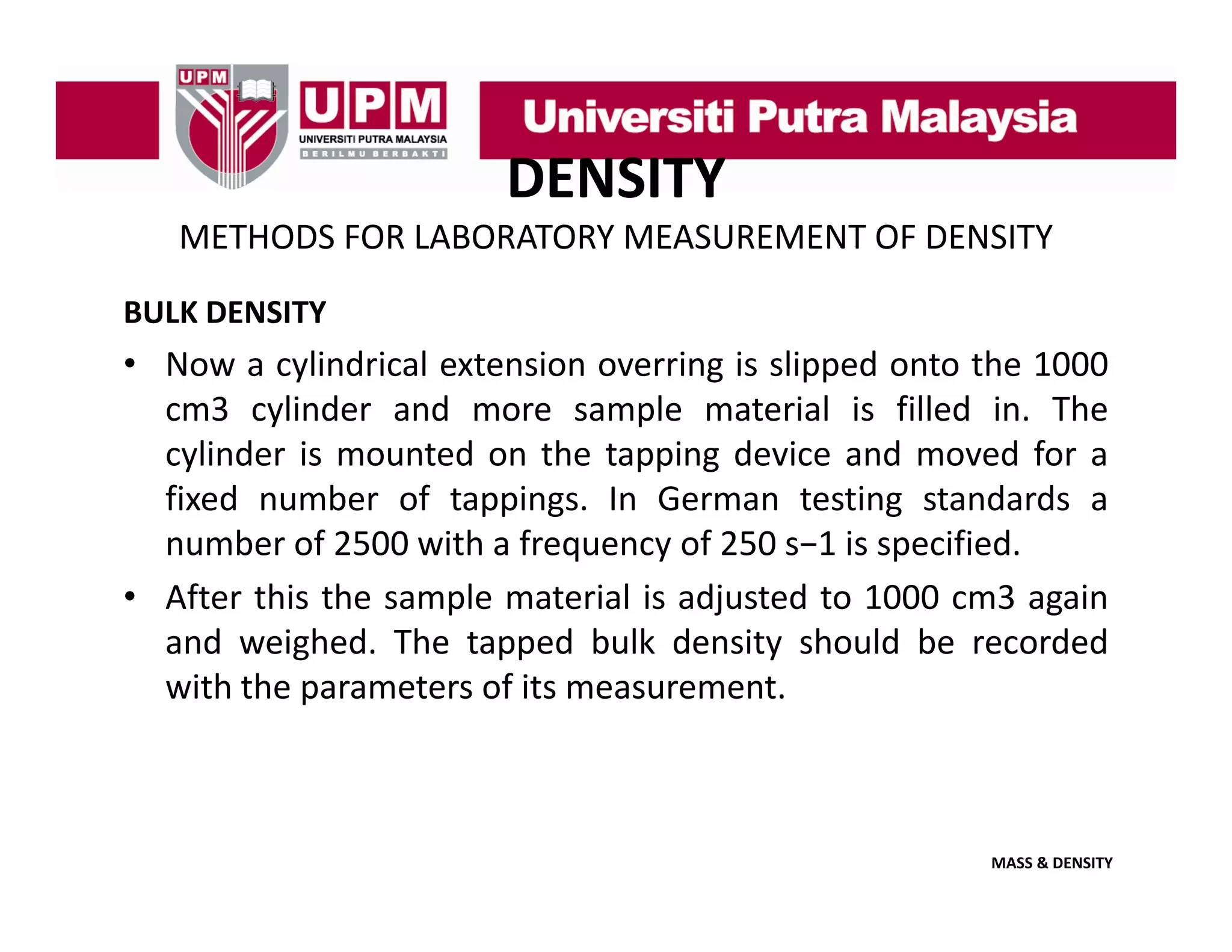 DENSITY
METHODS FOR LABORATORY MEASUREMENT OF DENSITY
BULK DENSITY

• Now a cylindrical extension overring is slipped onto the 1000
cm3 cylinder and more sample material is filled in The
in.
cylinder is mounted on the tapping device and moved for a
fixed number of tappings. In German testing standards a
number of 2500 with a f
b
f
ith frequency of 250 s−1 i specified.
f
1 is
ifi d
• After this the sample material is adjusted to 1000 cm3 again
and weighed. The tapped bulk density should be recorded
g
pp
y
with the parameters of its measurement.

MASS & DENSITY

 