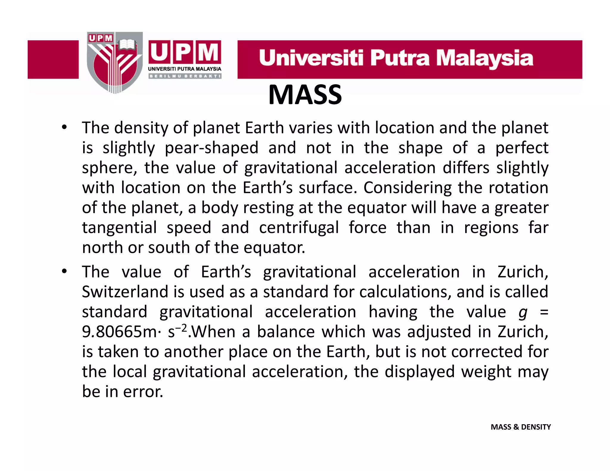 MASS
• The density of planet Earth varies with location and the planet
is slightly pear shaped and not in the shape of a perfect
pear‐shaped
sphere, the value of gravitational acceleration differs slightly
with location on the Earth’s surface. Considering the rotation
of the planet a body resting at the equator will have a greater
planet,
tangential speed and centrifugal force than in regions far
north or south of the equator.
• The value of Earth’s gravitational acceleration in Zurich,
h
l
f
h’
l
l
h
Switzerland is used as a standard for calculations, and is called
standard gravitational acceleration having the value g =
2
9.80665m∙ s−2.When a balance which was adjusted in Zurich,
is taken to another place on the Earth, but is not corrected for
the local gravitational acceleration, the displayed weight may
be in error.
MASS & DENSITY

 