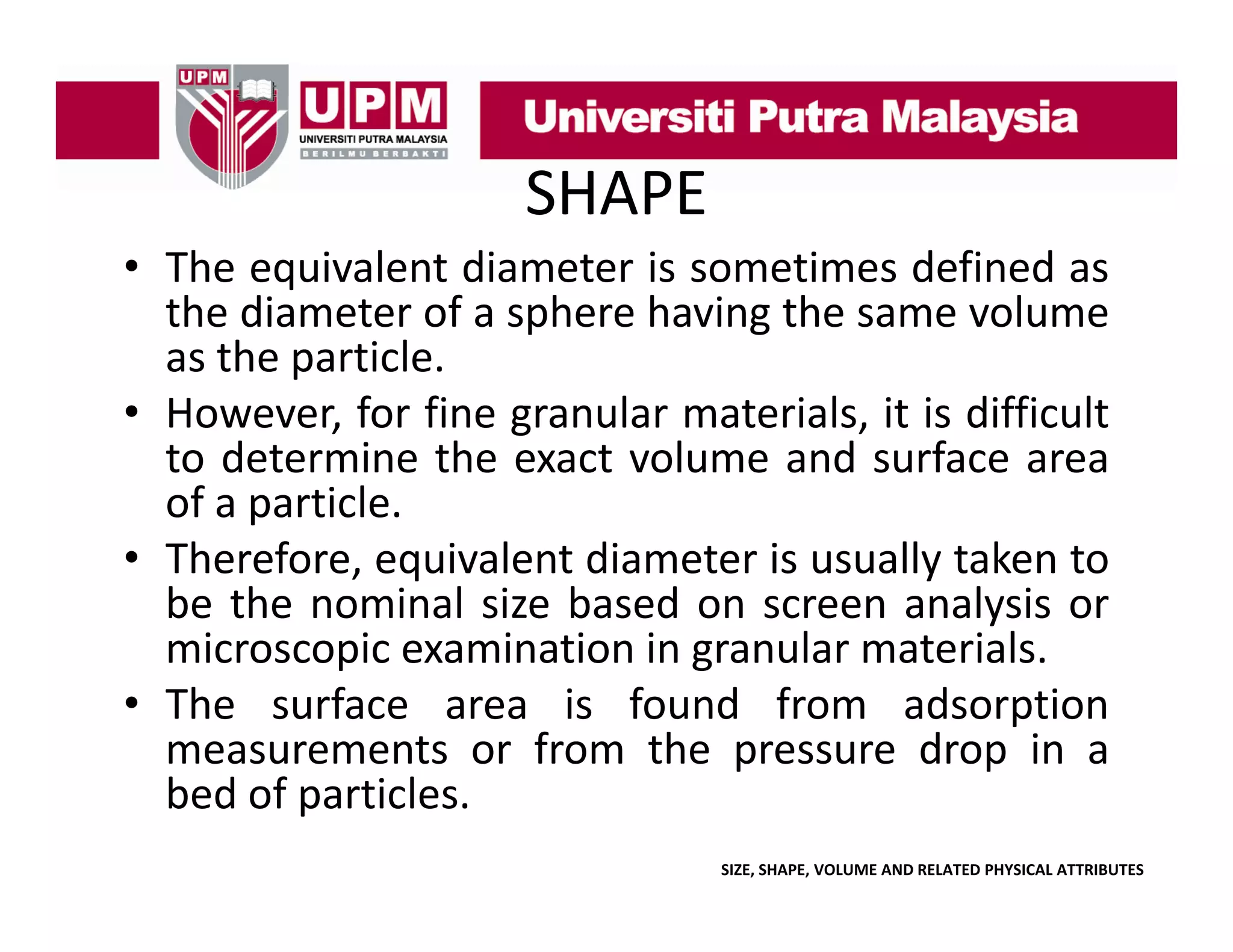 SHAPE
• The equivalent diameter is sometimes defined as
the d
h diameter of a sphere h
f
h
having the same volume
h
l
as the particle.
• However for fine granular materials it is difficult
However,
materials,
to determine the exact volume and surface area
of a particle.
• Therefore, equivalent diameter is usually taken to
be the nominal size based on screen analysis or
microscopic examination in granular materials
materials.
• The surface area is found from adsorption
measurements or from the pressure drop in a
bed of particles.
SIZE, SHAPE, VOLUME AND RELATED PHYSICAL ATTRIBUTES

 