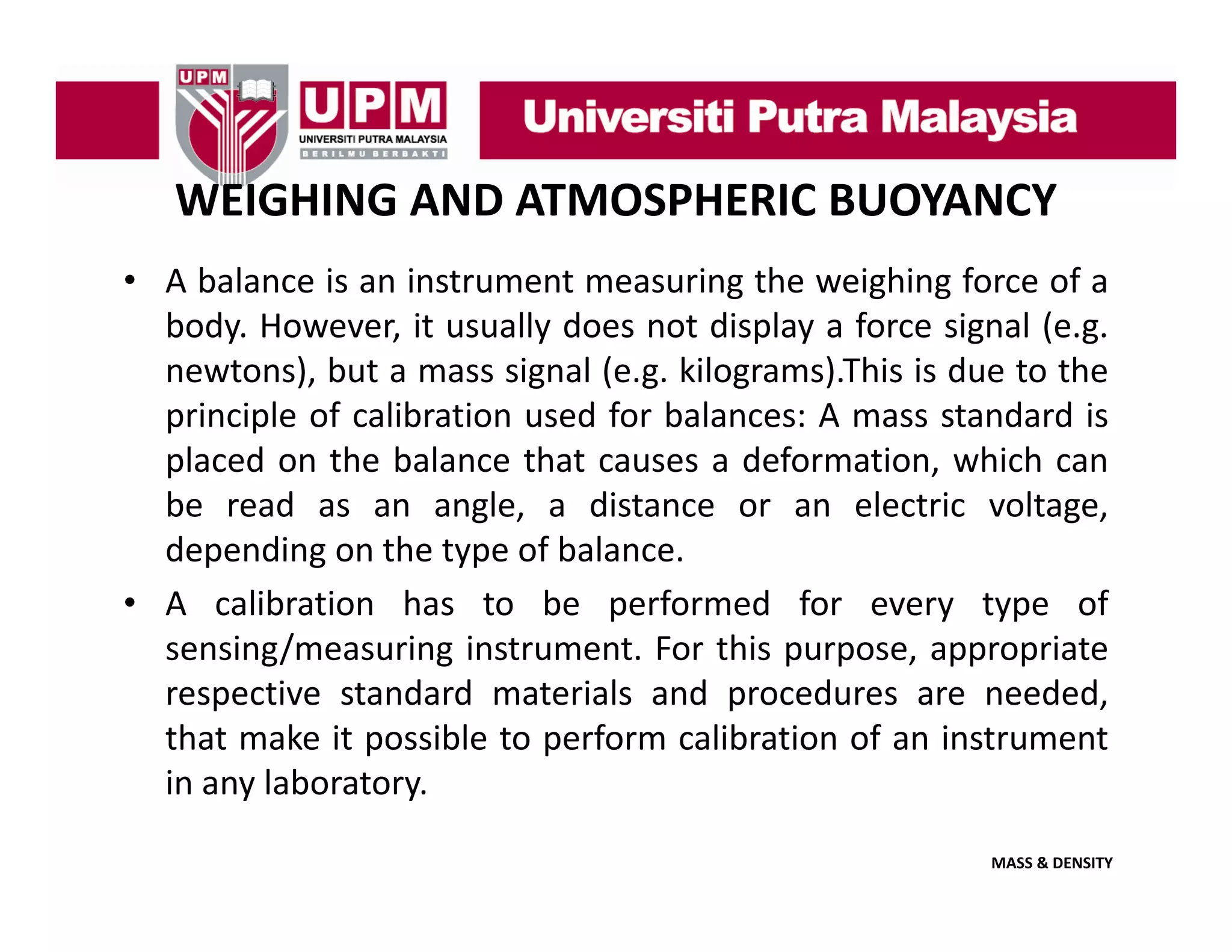 WEIGHING AND ATMOSPHERIC BUOYANCY
• A balance is an instrument measuring the weighing force of a
g
g g
body. However, it usually does not display a force signal (e.g.
newtons), but a mass signal (e.g. kilograms).This is due to the
principle of calibration used for balances: A mass standard is
placed on the balance that causes a deformation, which can
be read as an angle, a distance or an electric voltage,
depending on the type of balance.
• A calibration has to be performed for every type of
sensing/measuring instrument For this purpose appropriate
instrument.
purpose,
respective standard materials and procedures are needed,
that make it possible to perform calibration of an instrument
in
i any l b t
laboratory.
MASS & DENSITY

 