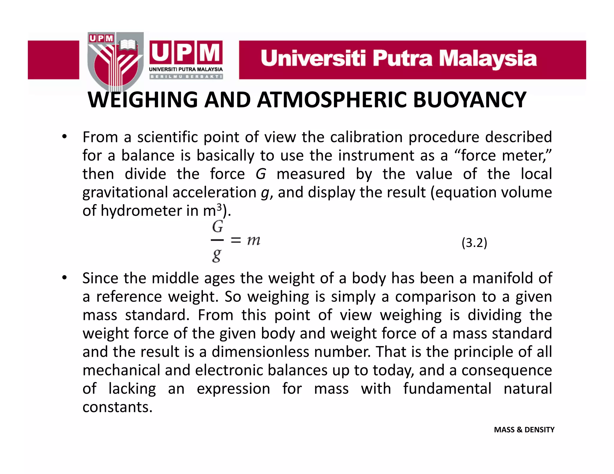 WEIGHING AND ATMOSPHERIC BUOYANCY
• From a scientific point of view the calibration procedure described
for a balance is basically to use the instrument as a “force meter,”
then divide the force G measured by the value of the local
gravitational acceleration g, and display the result (equation volume
of h d
f hydrometer i m3)
t in ).
(3.2)

• Since the middle ages the weight of a body has been a manifold of
a reference weight. So weighing is simply a comparison to a given
mass standard. From this point of view weighing is dividing the
weight force of the given body and weight force of a mass standard
and the result is a dimensionless number. That is the principle of all
mechanical and electronic balances up to today, and a consequence
of lacking an expression for mass with fundamental natural
constants.
MASS & DENSITY

 