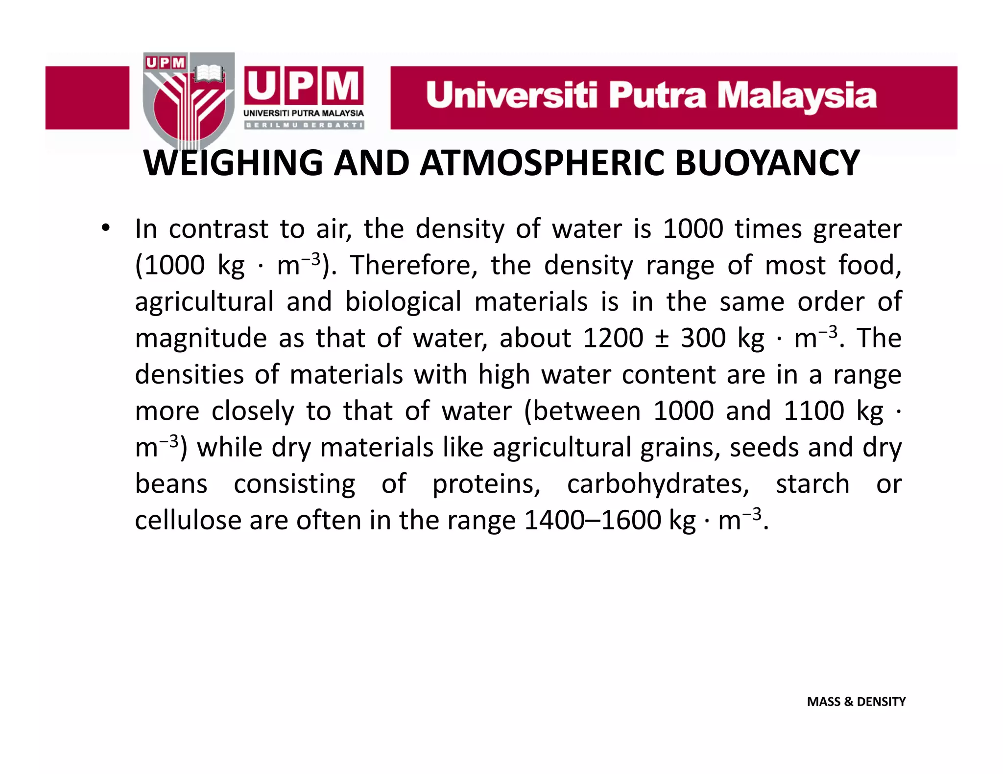 WEIGHING AND ATMOSPHERIC BUOYANCY
• In contrast to air, the density of water is 1000 times greater
,
y
g
(1000 kg ∙ m−3). Therefore, the density range of most food,
agricultural and biological materials is in the same order of
3
magnitude as that of water about 1200 ± 300 kg ∙ m−3. The
water,
densities of materials with high water content are in a range
more closely to that of water (between 1000 and 1100 kg ∙
3
m−3) while dry materials like agricultural grains, seeds and dry
beans consisting of proteins, carbohydrates, starch or
g
g
cellulose are often in the range 1400–1600 kg ∙ m−3.

MASS & DENSITY

 