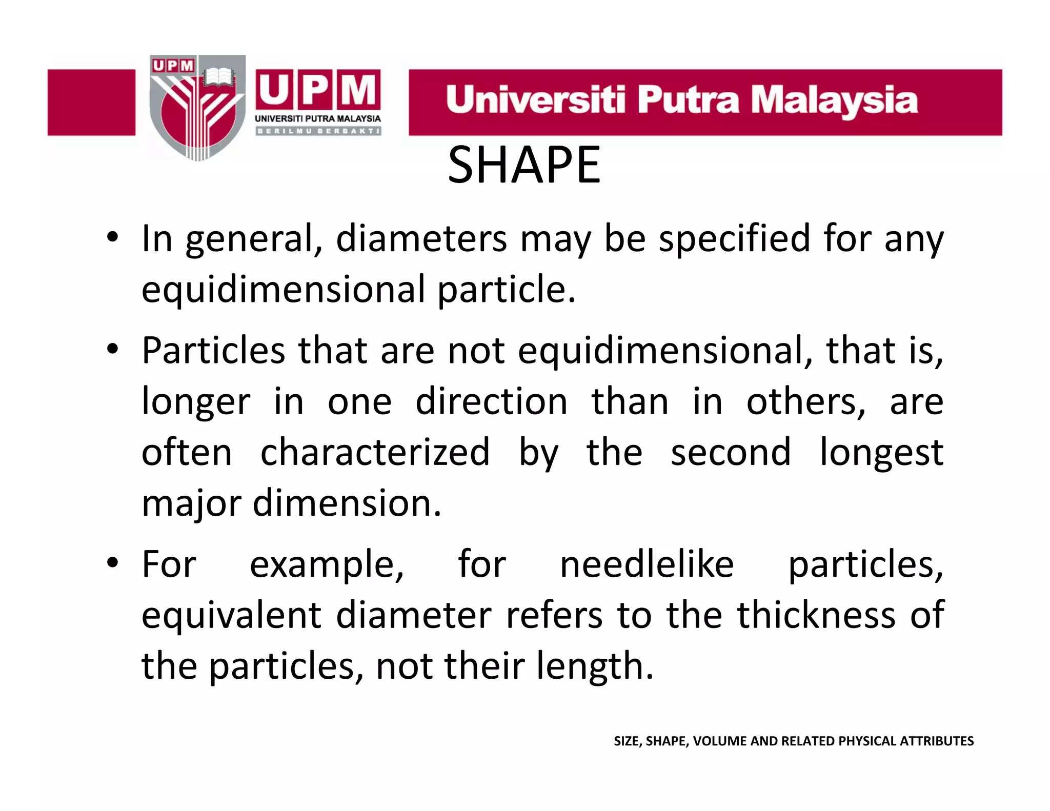 SHAPE
• In general, diameters may be specified for any
g
,
y
p
y
equidimensional particle.
• Particles that are not equidimensional that is
equidimensional,
is,
longer in one direction than in others, are
often characterized by the second longest
major dimension.
• For example for needlelike particles
example,
particles,
equivalent diameter refers to the thickness of
the particles not their length
particles,
length.
SIZE, SHAPE, VOLUME AND RELATED PHYSICAL ATTRIBUTES

 