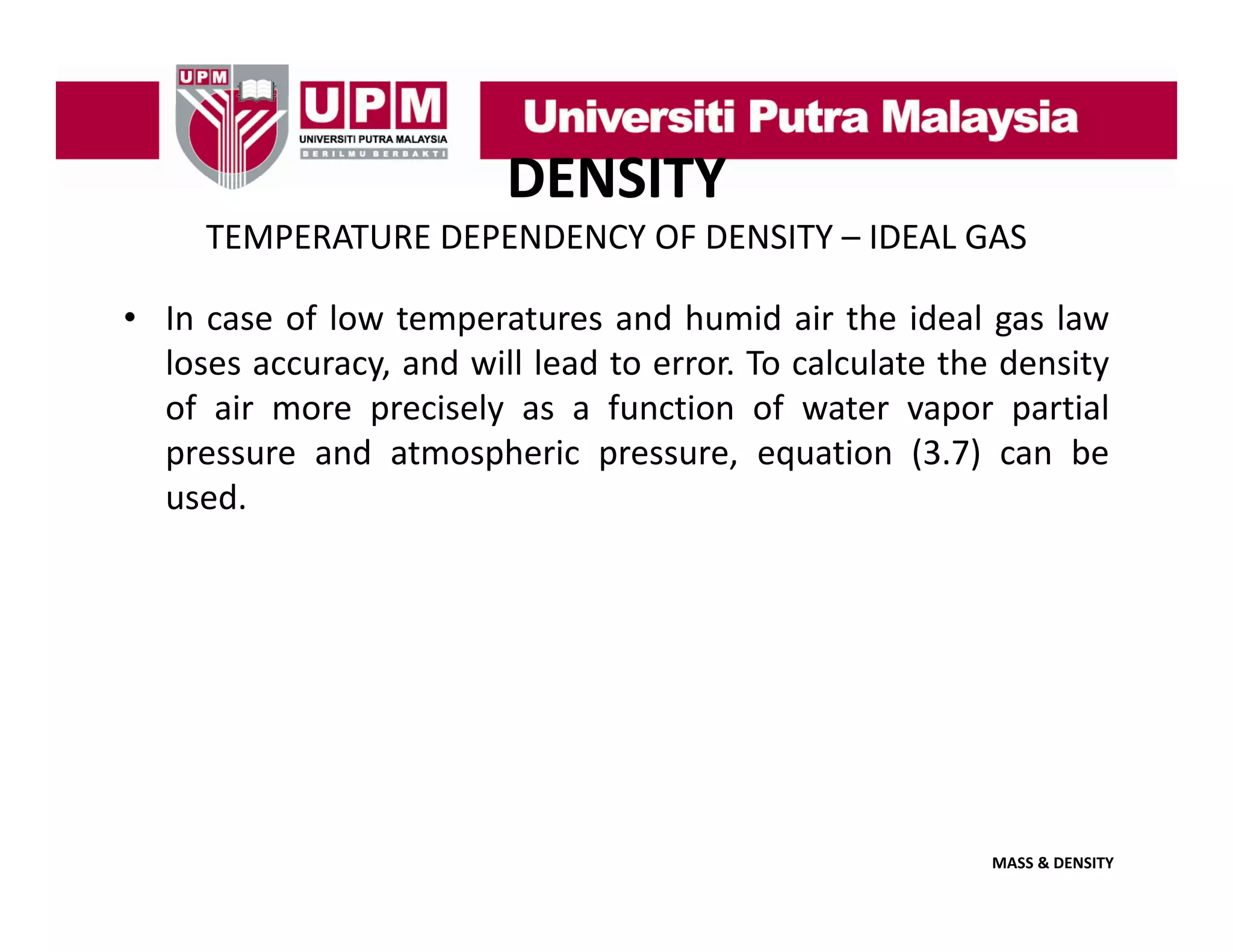DENSITY
TEMPERATURE DEPENDENCY OF DENSITY – IDEAL GAS 
• In case of low temperatures and humid air the ideal gas law
loses accuracy, and will lead to error. To calculate the density
of air more precisely as a function of water vapor partial
pressure and atmospheric pressure, equation (3.7) can be
used.

MASS & DENSITY

 