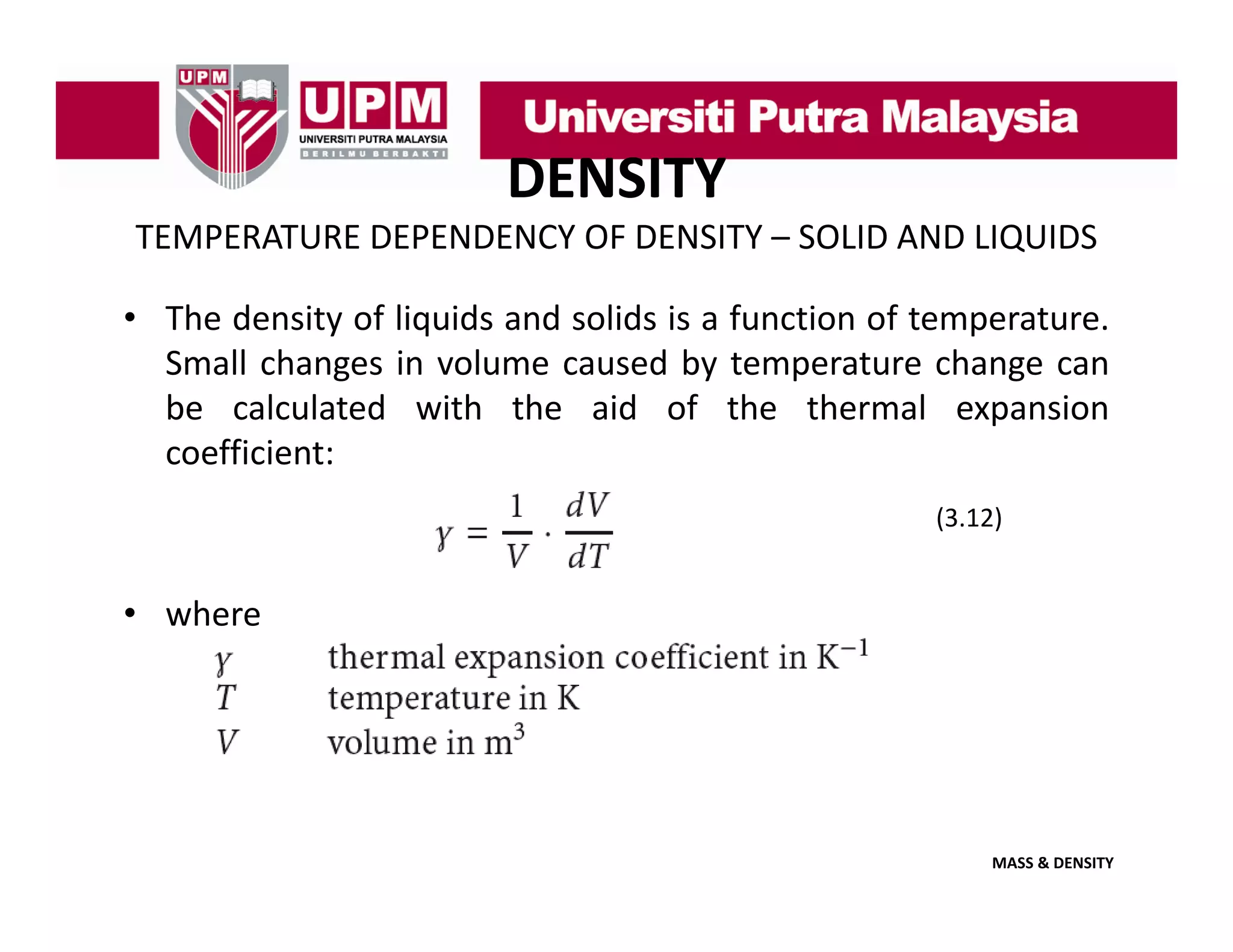 DENSITY
TEMPERATURE DEPENDENCY OF DENSITY – SOLID AND LIQUIDS
• The density of liquids and solids is a function of temperature.
Small changes in volume caused by temperature change can
be calculated with the aid of the thermal expansion
coefficient:
(3.12)

• where

MASS & DENSITY

 