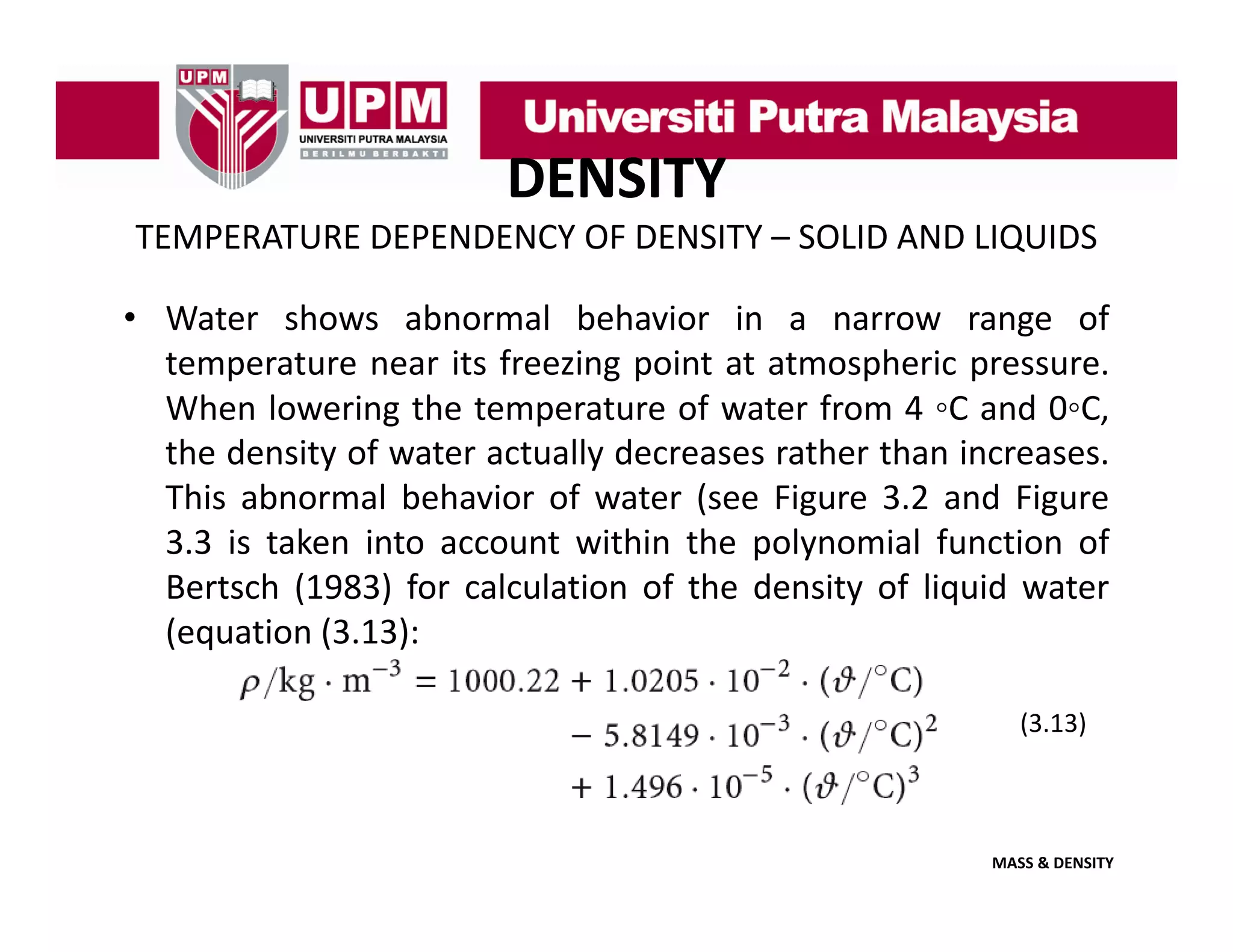 DENSITY
TEMPERATURE DEPENDENCY OF DENSITY – SOLID AND LIQUIDS
• Water shows abnormal behavior in a narrow range of
temperature near its freezing point at atmospheric pressure.
When lowering the temperature of water from 4 ◦C and 0◦C,
C
0 C,
the density of water actually decreases rather than increases.
This abnormal behavior of water (see Figure 3.2 and Figure
3.3 is taken into
3 3 i t k i t account within th polynomial f ti of
t ithi the l
i l function f
Bertsch (1983) for calculation of the density of liquid water
(equation (3.13):
(3.13)

MASS & DENSITY

 