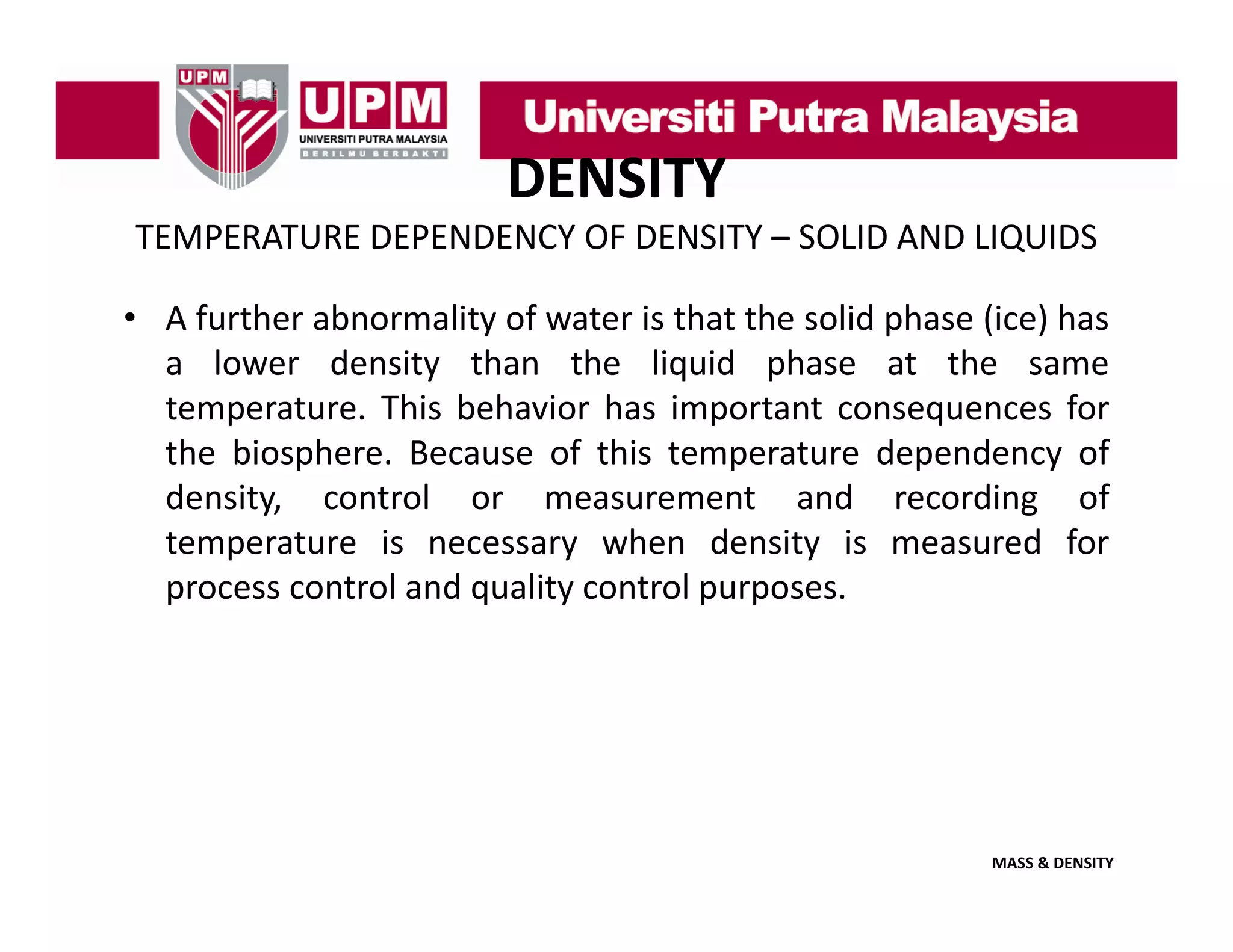 DENSITY
TEMPERATURE DEPENDENCY OF DENSITY – SOLID AND LIQUIDS
• A further abnormality of water is that the solid phase (ice) has
a lower density than the liquid phase at the same
temperature. This behavior has important consequences for
the biosphere. Because of this temperature dependency of
density, control or measurement and recording of
temperature i necessary when d it i measured f
t
t
is
h
density is
d for
process control and quality control purposes.

MASS & DENSITY

 