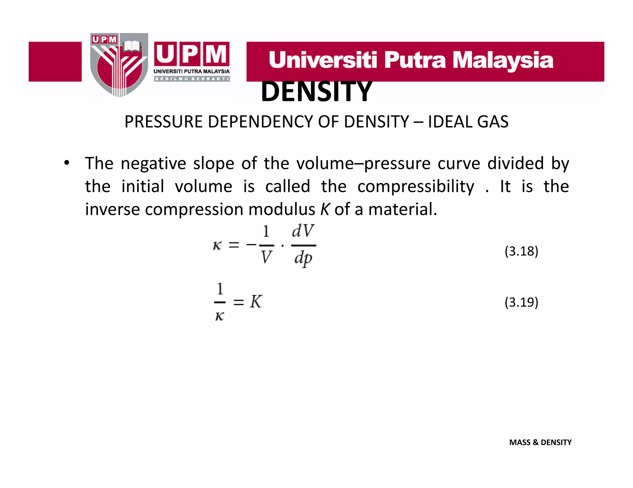 DENSITY
PRESSURE DEPENDENCY OF DENSITY – IDEAL GAS
• The negative slope of the volume–pressure curve divided by
the initial volume is called the compressibility . It is the
inverse compression modulus K of a material.
(3.18)

(3.19)

MASS & DENSITY

 