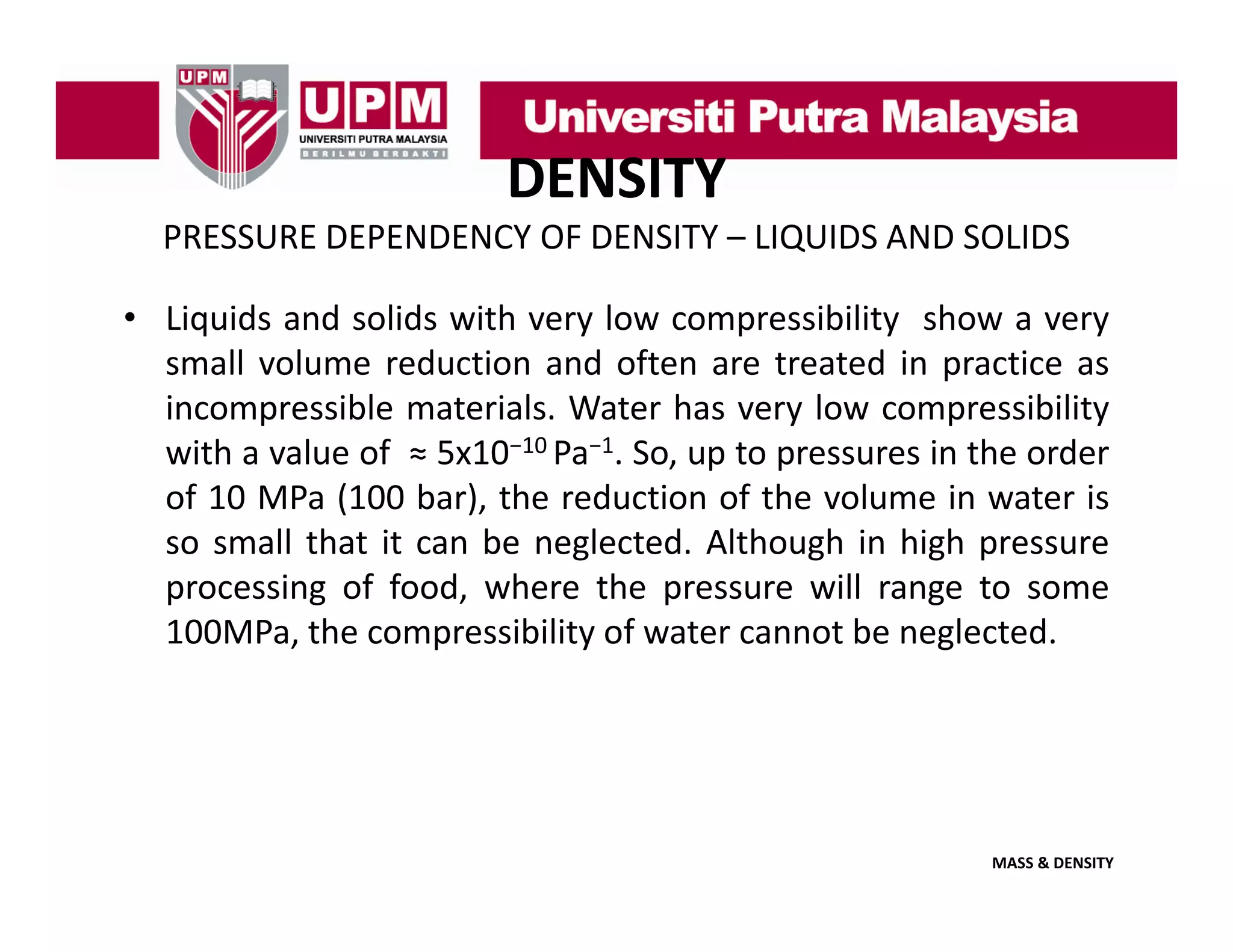 DENSITY
PRESSURE DEPENDENCY OF DENSITY – LIQUIDS AND SOLIDS
• Liquids and solids with very low compressibility show a very
small volume reduction and often are treated in practice as
incompressible materials. Water has very low compressibility
with a value of ≈ 5x10−10 Pa−1. So, up to pressures in the order
of 10 MPa (100 bar), the reduction of the volume in water is
so small th t it can b neglected. Alth
ll that
be
l t d Although i hi h pressure
h in high
processing of food, where the pressure will range to some
100MPa, the compressibility of water cannot be neglected.

MASS & DENSITY

 