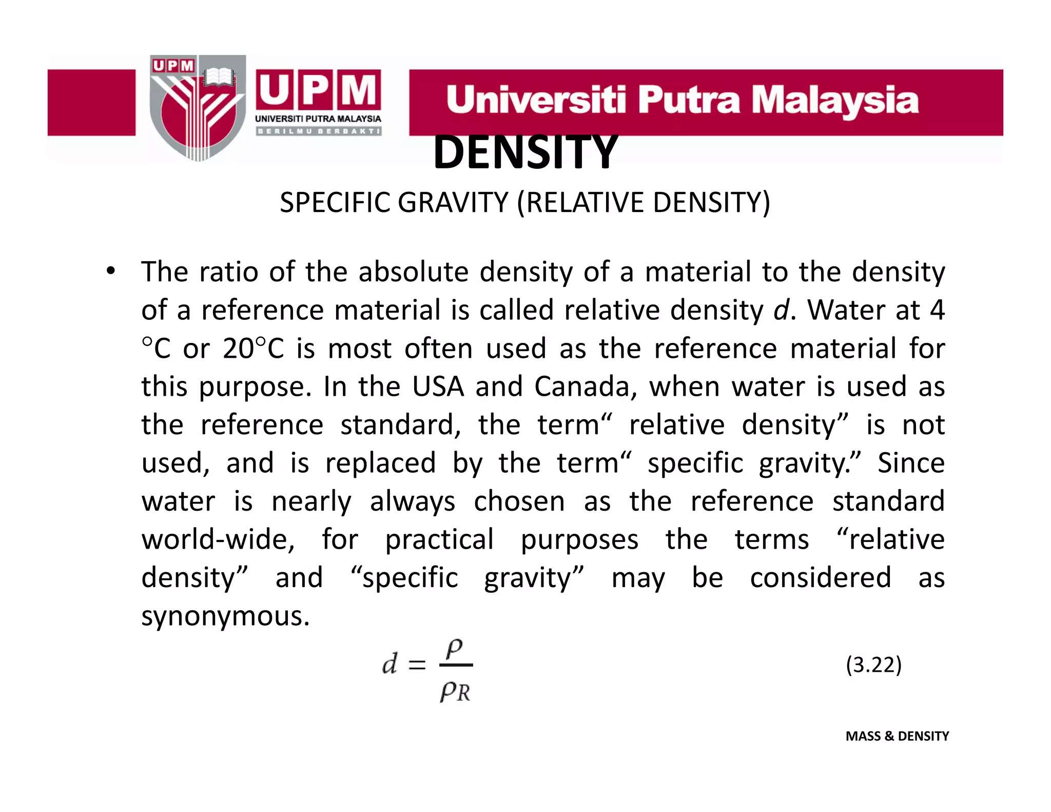 DENSITY
SPECIFIC GRAVITY (RELATIVE DENSITY)
• The ratio of the absolute density of a material to the density
of a reference material is called relative density d. Water at 4
°C or 20°C is most often used as the reference material for
C
20 C
this purpose. In the USA and Canada, when water is used as
the reference standard, the term“ relative density” is not
used, and i replaced b th t
d
d is
l d by the term“ specific gravity.” Si
“
ifi
it ” Since
water is nearly always chosen as the reference standard
world‐wide, for practical purposes the terms “relative
density” and “specific gravity” may be considered as
synonymous.
(3.22)
(3 22)
MASS & DENSITY

 