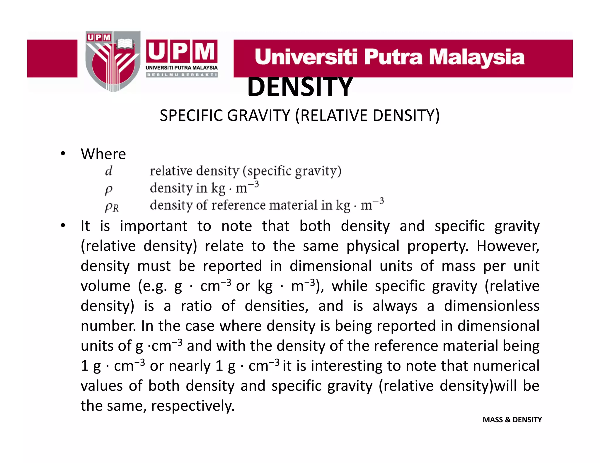 DENSITY
SPECIFIC GRAVITY (RELATIVE DENSITY)
• Where

• It is important to note that both density and specific gravity
(relative density) relate to the same physical property. However,
density
d i must b reported i di
be
d in dimensional units of mass per unit
i
l i
f
i
volume (e.g. g ∙ cm−3 or kg ∙ m−3), while specific gravity (relative
density) is a ratio of densities, and is always a dimensionless
number. In the case where density is being reported in dimensional
units of g ∙cm−3 and with the density of the reference material being
1 g ∙ cm−3 or nearly 1 g ∙ cm−3 it is interesting to note that numerical
values of both density and specific gravity (relative density)will be
the same, respectively.
MASS & DENSITY

 