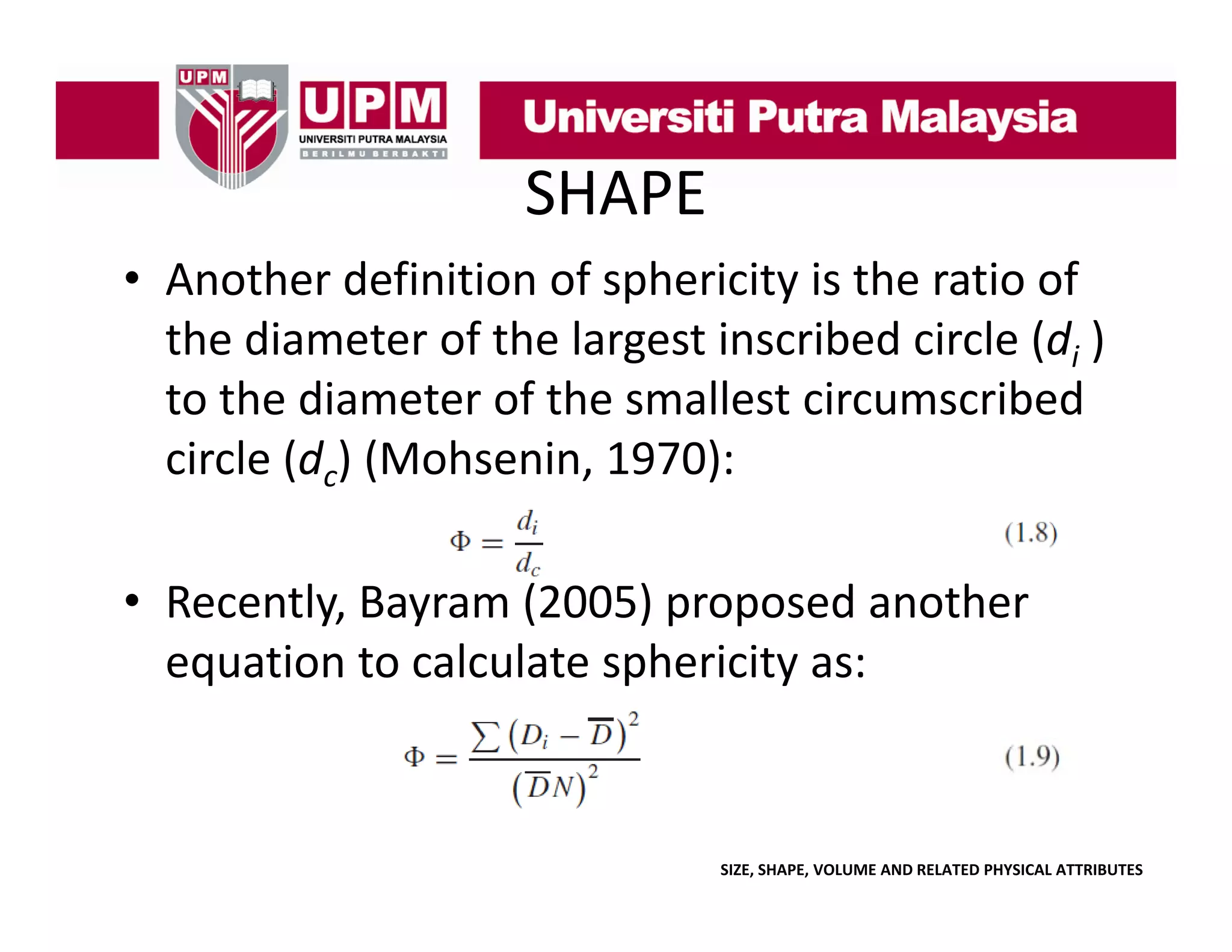 SHAPE
• Another definition of sphericity is the ratio of 
p
y
the diameter of the largest inscribed circle (di ) 
to the diameter of the smallest circumscribed 
circle (dc) (Mohsenin, 1970):
• Recently, Bayram (2005) proposed another 
equation to calculate sphericity
equation to calculate sphericity as:

SIZE, SHAPE, VOLUME AND RELATED PHYSICAL ATTRIBUTES

 