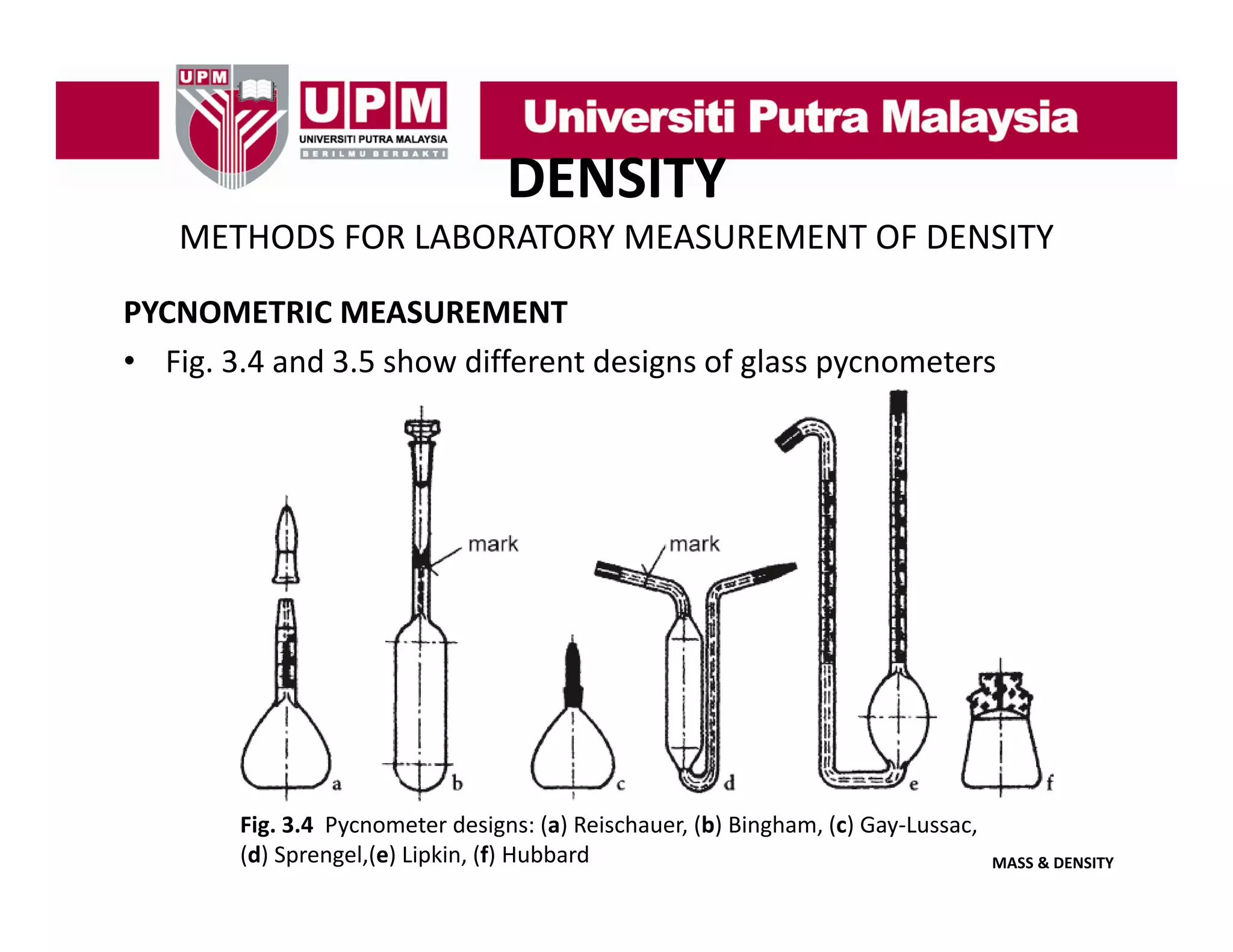 DENSITY
METHODS FOR LABORATORY MEASUREMENT OF DENSITY
PYCNOMETRIC MEASUREMENT
• Fig. 3.4 and 3.5 show different designs of glass pycnometers

Fig. 3.4  Pycnometer designs: (a) Reischauer, (b) Bingham, (c) Gay‐Lussac, 
(d) Sprengel,(e) Lipkin, (f) Hubbard

MASS & DENSITY

 