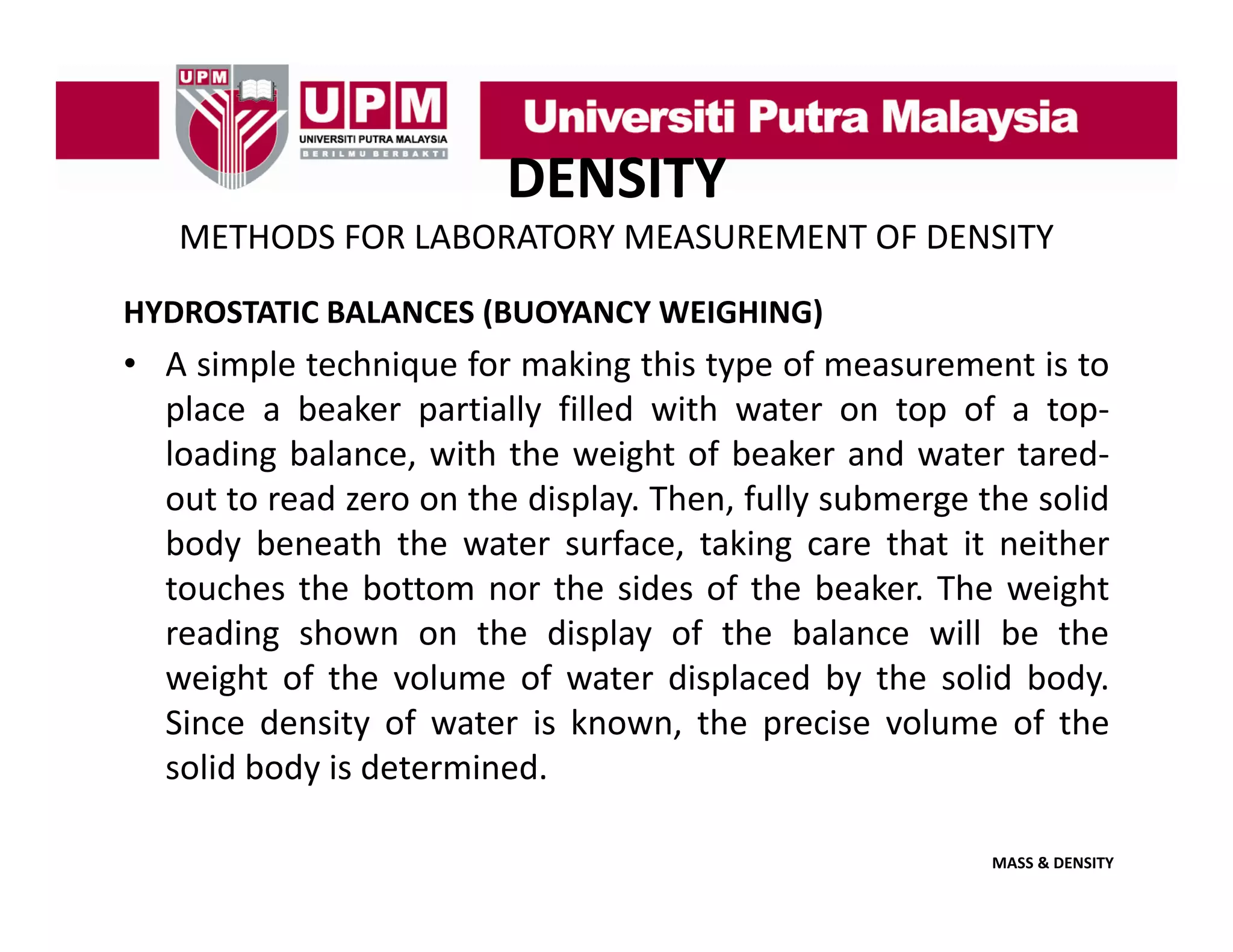 DENSITY
METHODS FOR LABORATORY MEASUREMENT OF DENSITY
HYDROSTATIC BALANCES (BUOYANCY WEIGHING)

• A simple technique for making this type of measurement is to
place a beaker partially filled with water on top of a top‐
top
loading balance, with the weight of beaker and water tared‐
out to read zero on the display. Then, fully submerge the solid
body beneath th water surface, t ki care th t it neither
b d b
th the
t
f
taking
that
ith
touches the bottom nor the sides of the beaker. The weight
reading shown on the display of the balance will be the
weight of the volume of water displaced by the solid body.
Since density of water is known, the precise volume of the
solid body is determined.
MASS & DENSITY

 