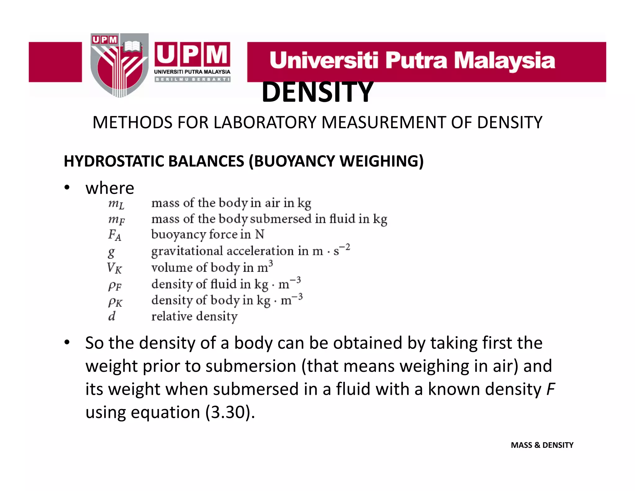 DENSITY
METHODS FOR LABORATORY MEASUREMENT OF DENSITY
HYDROSTATIC BALANCES (BUOYANCY WEIGHING)

• where

• S th d it f b d
So the density of a body can be obtained by taking first the 
b bt i d b t ki fi t th
weight prior to submersion (that means weighing in air) and 
its weight when submersed in a fluid with a known density F 
using equation (3.30).
MASS & DENSITY

 