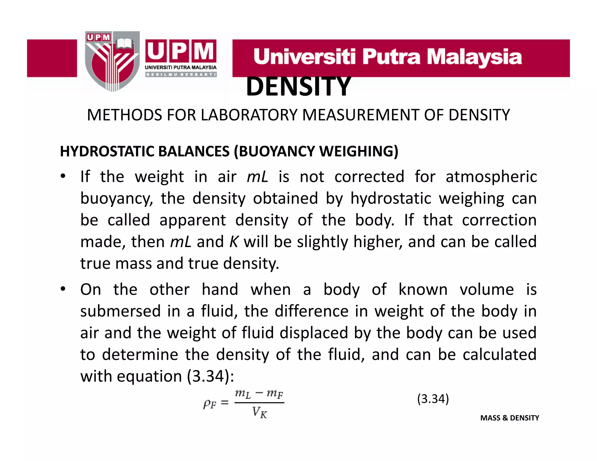 DENSITY
METHODS FOR LABORATORY MEASUREMENT OF DENSITY
HYDROSTATIC BALANCES (BUOYANCY WEIGHING)

• If the weight in air mL is not corrected for atmospheric
buoyancy,
buoyancy the density obtained by hydrostatic weighing can
be called apparent density of the body. If that correction
made, then mL and K will be slightly higher, and can be called
true mass and t
t
d true d it
density.
• On the other hand when a body of known volume is
submersed in a fluid, the difference in weight of the body in
,
g
y
air and the weight of fluid displaced by the body can be used
to determine the density of the fluid, and can be calculated
with equation (3 34):
(3.34):
(3.34)
MASS & DENSITY

 