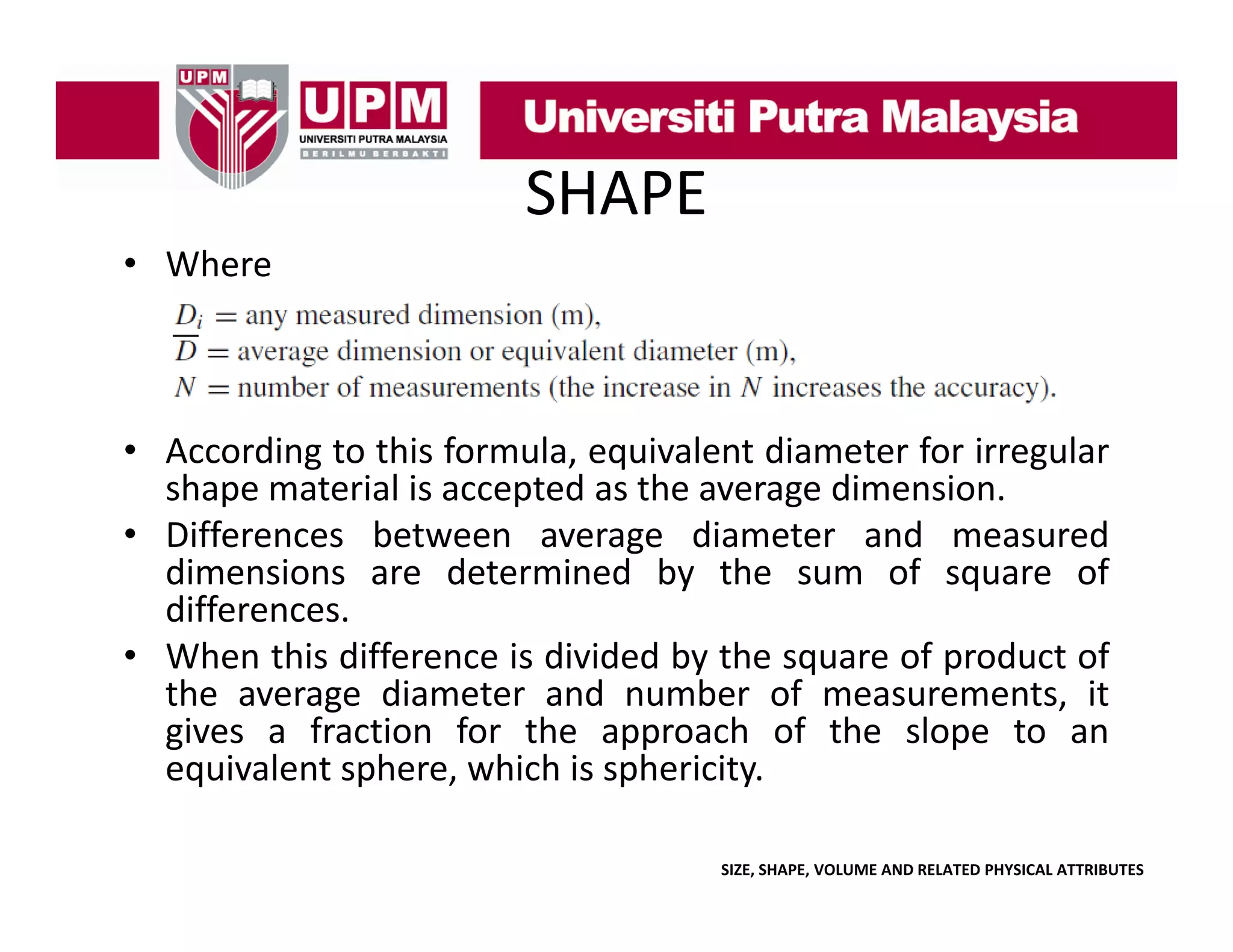 SHAPE
• Where

• According to this formula, equivalent diameter for irregular
shape material is accepted as the average dimension.
• Differences between average diameter and measured
dimensions are determined by the sum of square of
differences.
• When this difference is divided by the square of product of
the average diameter and number of measurements, it
gives a fraction for the approach of the slope to an
equivalent sphere which is sphericity
sphere,
sphericity.
SIZE, SHAPE, VOLUME AND RELATED PHYSICAL ATTRIBUTES

 