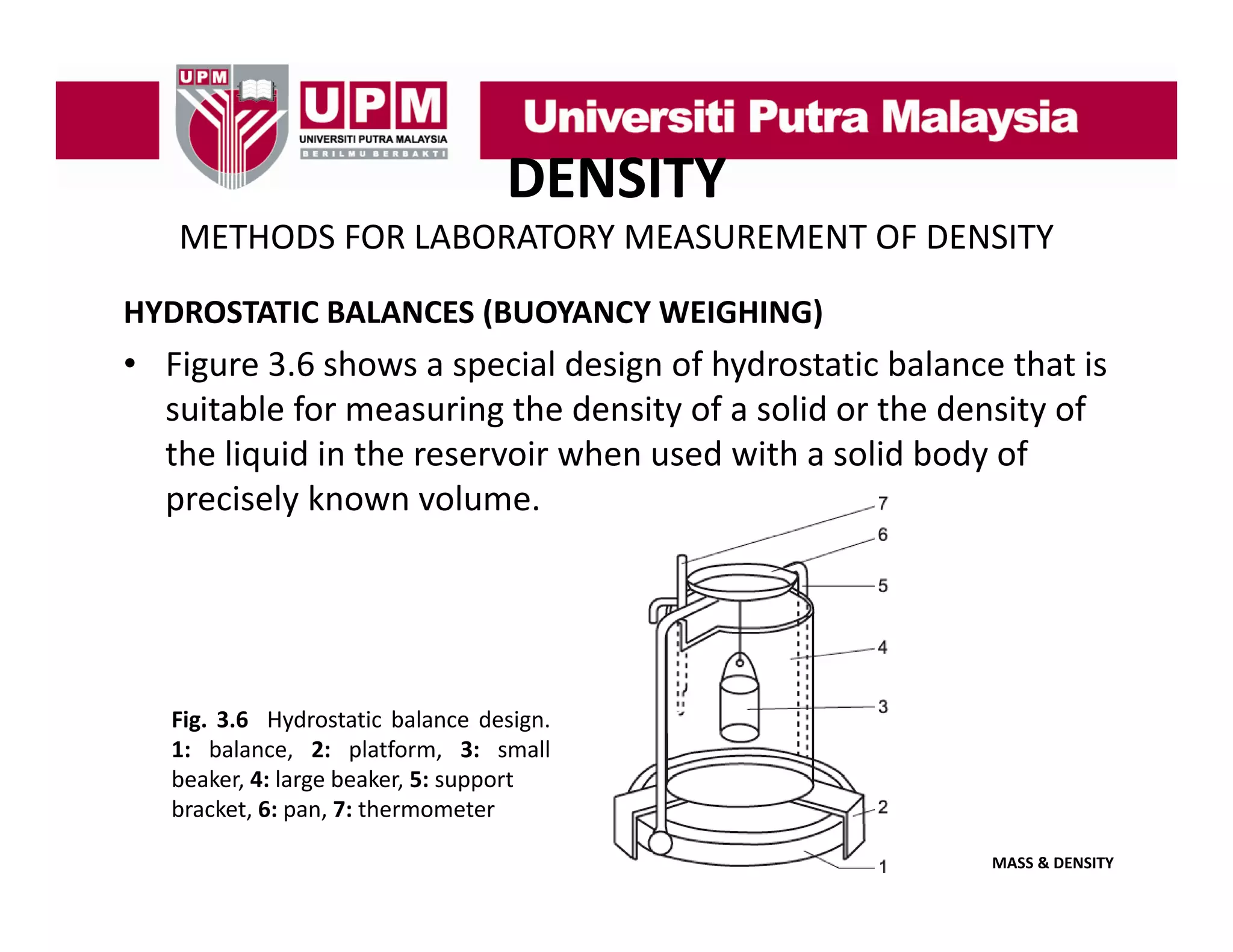 DENSITY
METHODS FOR LABORATORY MEASUREMENT OF DENSITY
HYDROSTATIC BALANCES (BUOYANCY WEIGHING)

• Figure 3.6 shows a special design of hydrostatic balance that is 
suitable for measuring the density of a solid or the density of 
suitable for measuring the density of a solid or the density of
the liquid in the reservoir when used with a solid body of 
precisely known volume.

Fig. 3.6 Hydrostatic balance design.
1: balance, 2: platform, 3: small
beaker,
beaker 4: large beaker 5: support
beaker,
bracket, 6: pan, 7: thermometer
MASS & DENSITY

 