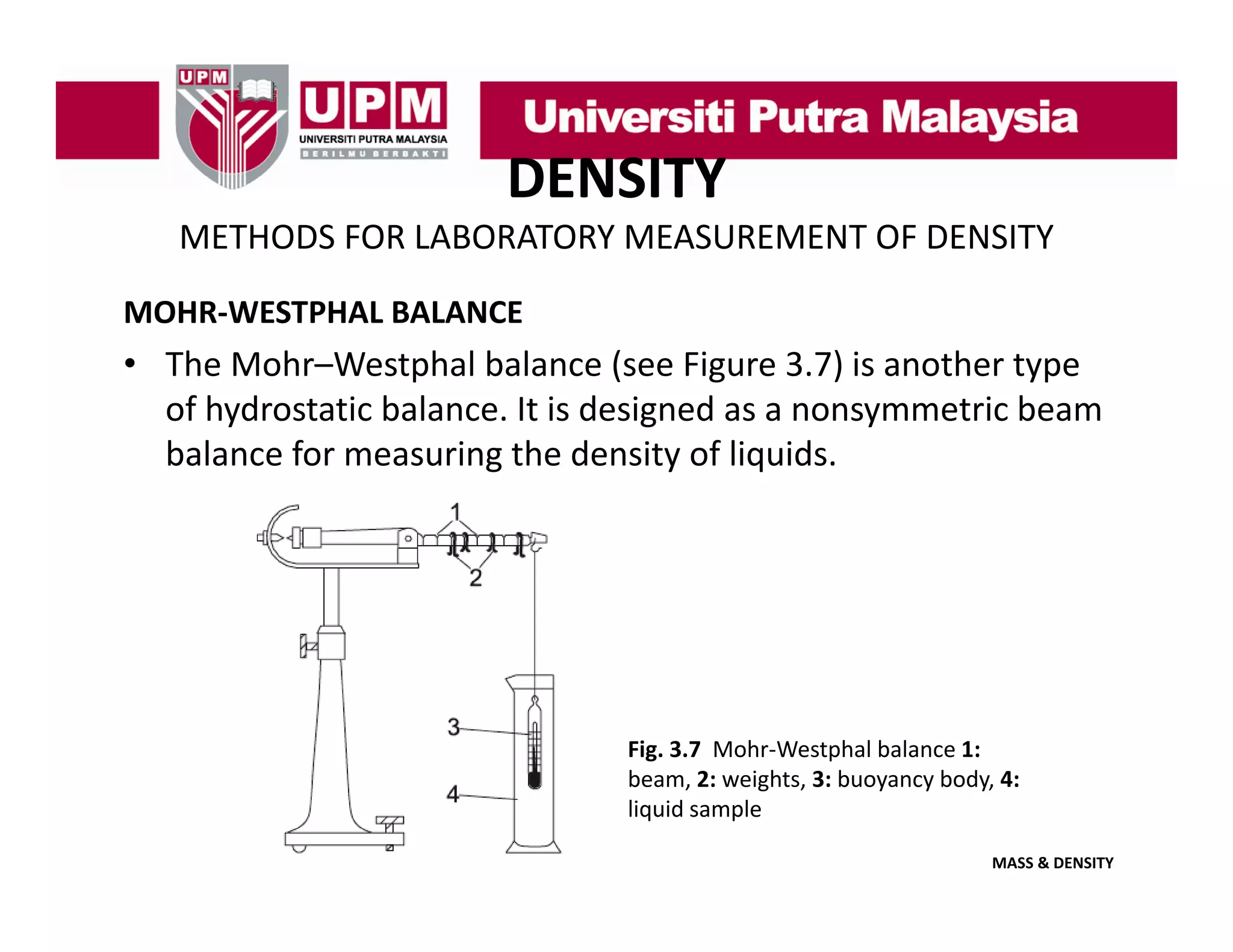 DENSITY
METHODS FOR LABORATORY MEASUREMENT OF DENSITY
MOHR‐WESTPHAL BALANCE

• The Mohr–Westphal balance (see Figure 3.7) is another type 
of hydrostatic balance. It is designed as a nonsymmetric beam 
of hydrostatic balance It is designed as a nonsymmetric beam
balance for measuring the density of liquids.

Fig. 3.7  Mohr‐Westphal balance 1: 
beam, 2: weights, 3: buoyancy body, 4: 
beam 2: weights 3: buoyancy body 4:
liquid sample
MASS & DENSITY

 
