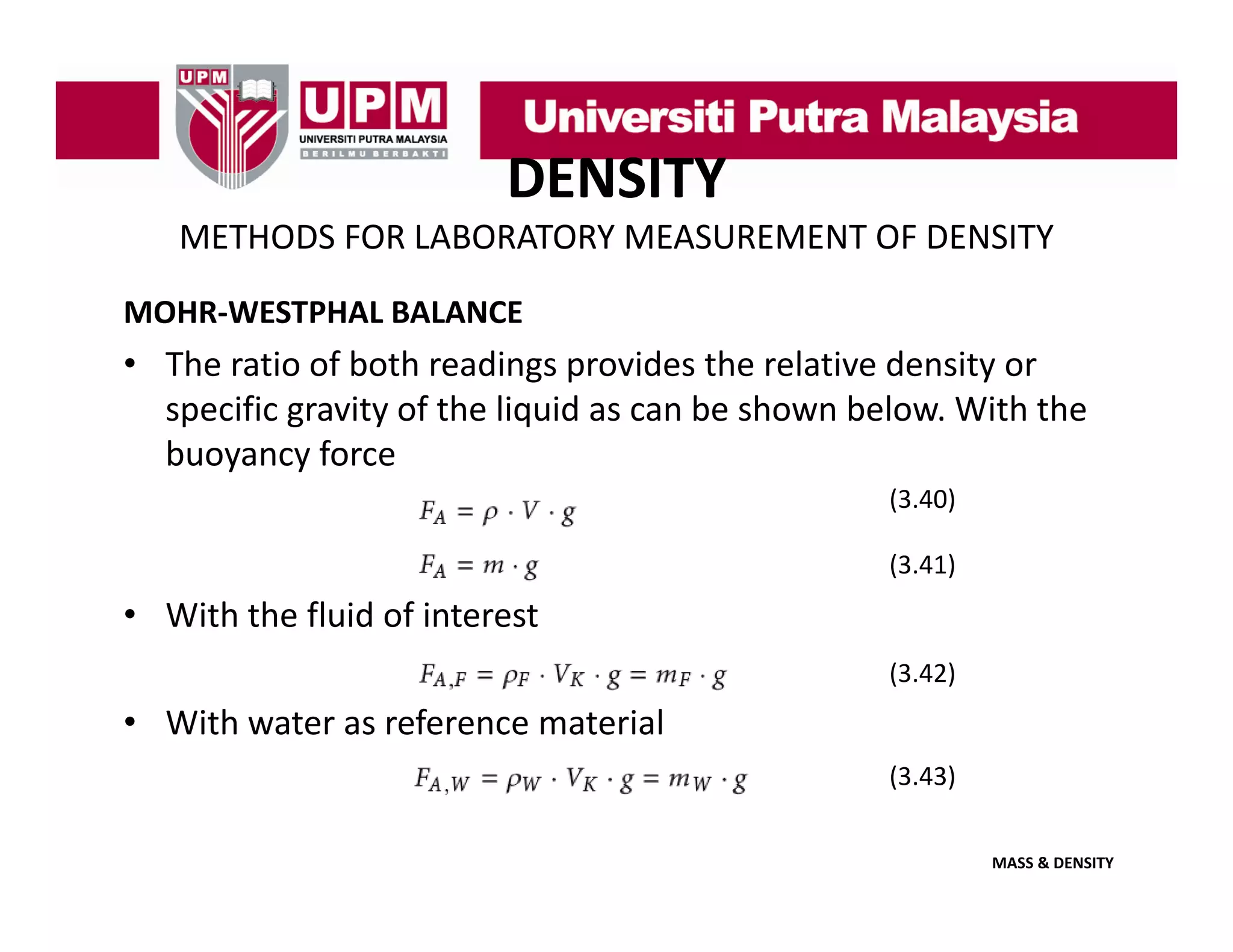 DENSITY
METHODS FOR LABORATORY MEASUREMENT OF DENSITY
MOHR‐WESTPHAL BALANCE

• The ratio of both readings provides the relative density or 
specific gravity of the liquid as can be shown below. With the 
specific gravity of the liquid as can be shown below With the
buoyancy force
(3.40)
(3.41)

• With the fluid of interest
(3.42)

• With water as reference material
(3.43)
(3 43)
MASS & DENSITY

 