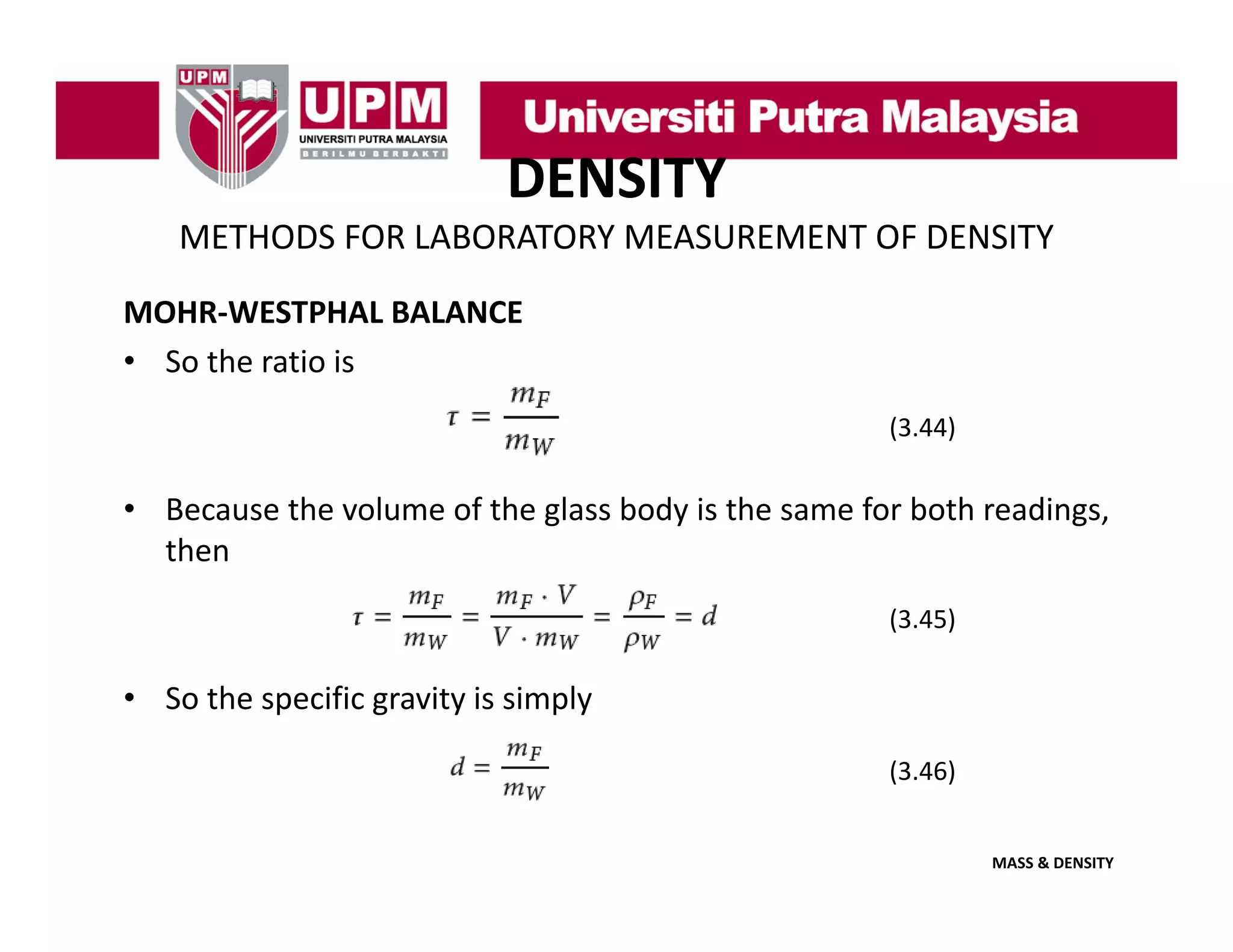 DENSITY
METHODS FOR LABORATORY MEASUREMENT OF DENSITY
MOHR‐WESTPHAL BALANCE
• So the ratio is
(3.44)

• Because the volume of the glass body is the same for both readings,
then
(3.45)

• So the specific gravity is simply
(3.46)
(3 46)
MASS & DENSITY

 