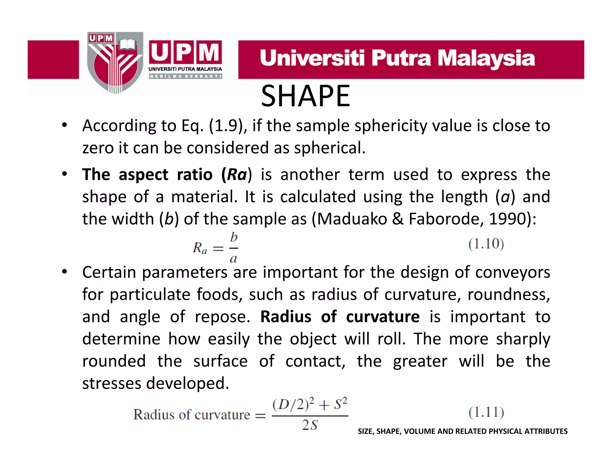 SHAPE

• According to Eq. (1.9), if the sample sphericity value is close to
zero it can be considered as spherical
spherical.
• The aspect ratio (Ra) is another term used to express the
shape of a material. It is calculated using the length (a) and
the width (b) of the sample as (Maduako & Faborode, 1990):
• Certain parameters are important f the d
for h design of conveyors
f
for particulate foods, such as radius of curvature, roundness,
g
p
p
and angle of repose. Radius of curvature is important to
determine how easily the object will roll. The more sharply
rounded the surface of contact, the greater will be the
stresses developed
developed.
SIZE, SHAPE, VOLUME AND RELATED PHYSICAL ATTRIBUTES

 