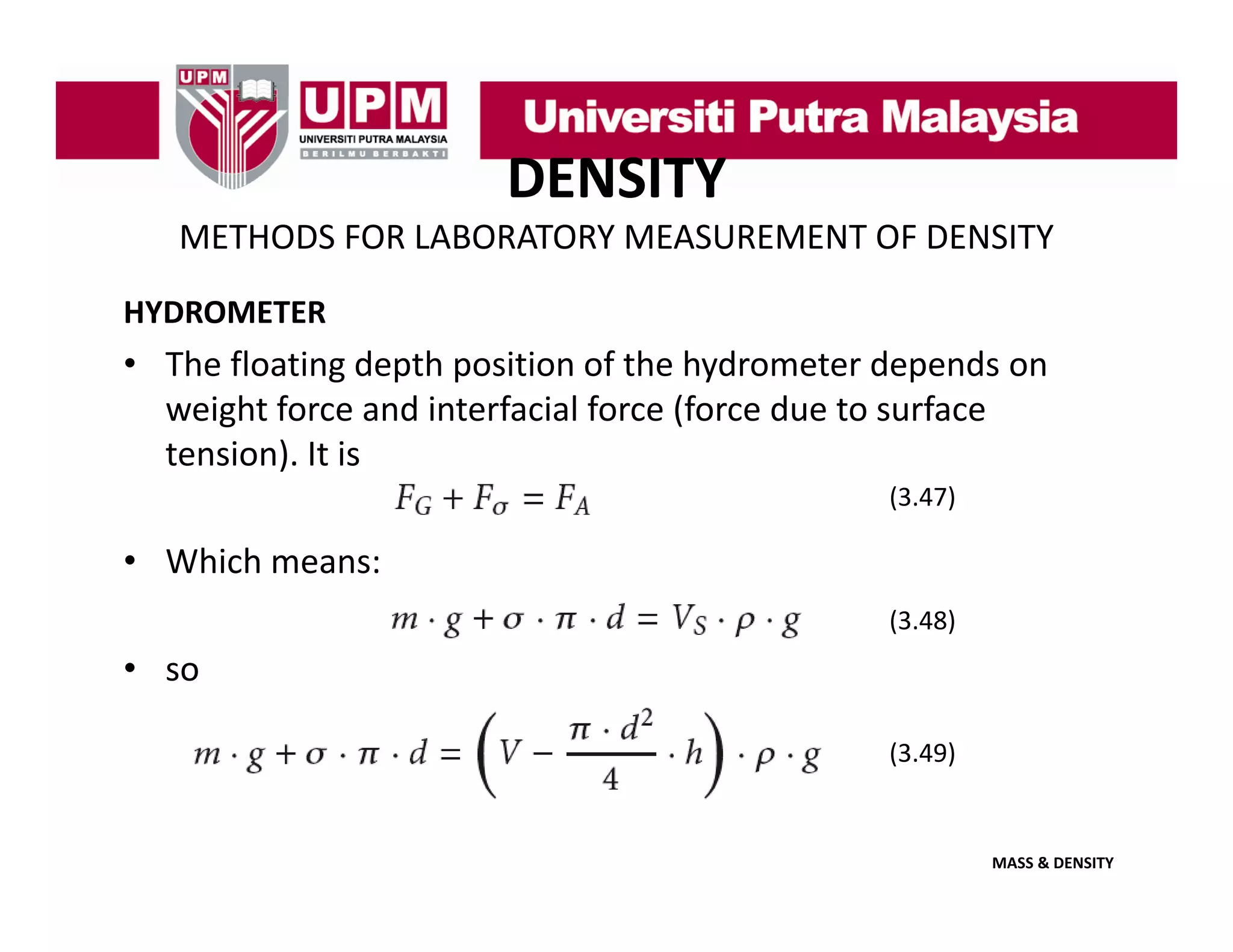 DENSITY
METHODS FOR LABORATORY MEASUREMENT OF DENSITY
HYDROMETER

• The floating depth position of the hydrometer depends on 
weight force and interfacial force (force due to surface 
weight force and interfacial force (force due to surface
tension). It is
(3.47)

• Which means:
(3.48)

• so
(3.49)

MASS & DENSITY

 