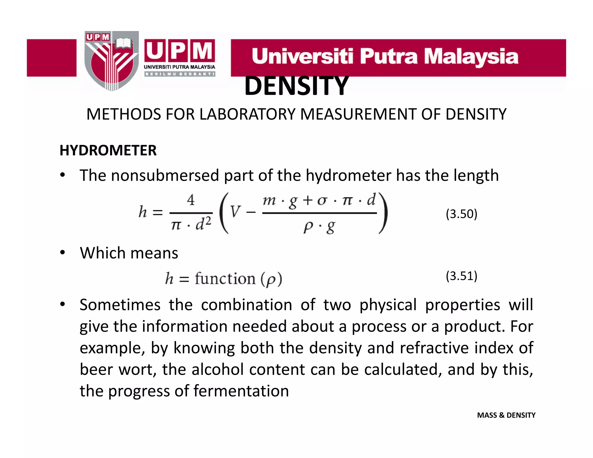 DENSITY
METHODS FOR LABORATORY MEASUREMENT OF DENSITY
HYDROMETER

• The nonsubmersed part of the hydrometer has the length
(3.50)

• Which means
(3.51)

• Sometimes the combination of two physical properties will
give the information needed about a process or a product. For
example, by knowing both the density and refractive index of
beer wort, the alcohol content can be calculated, and by this,
the progress of fermentation
MASS & DENSITY

 